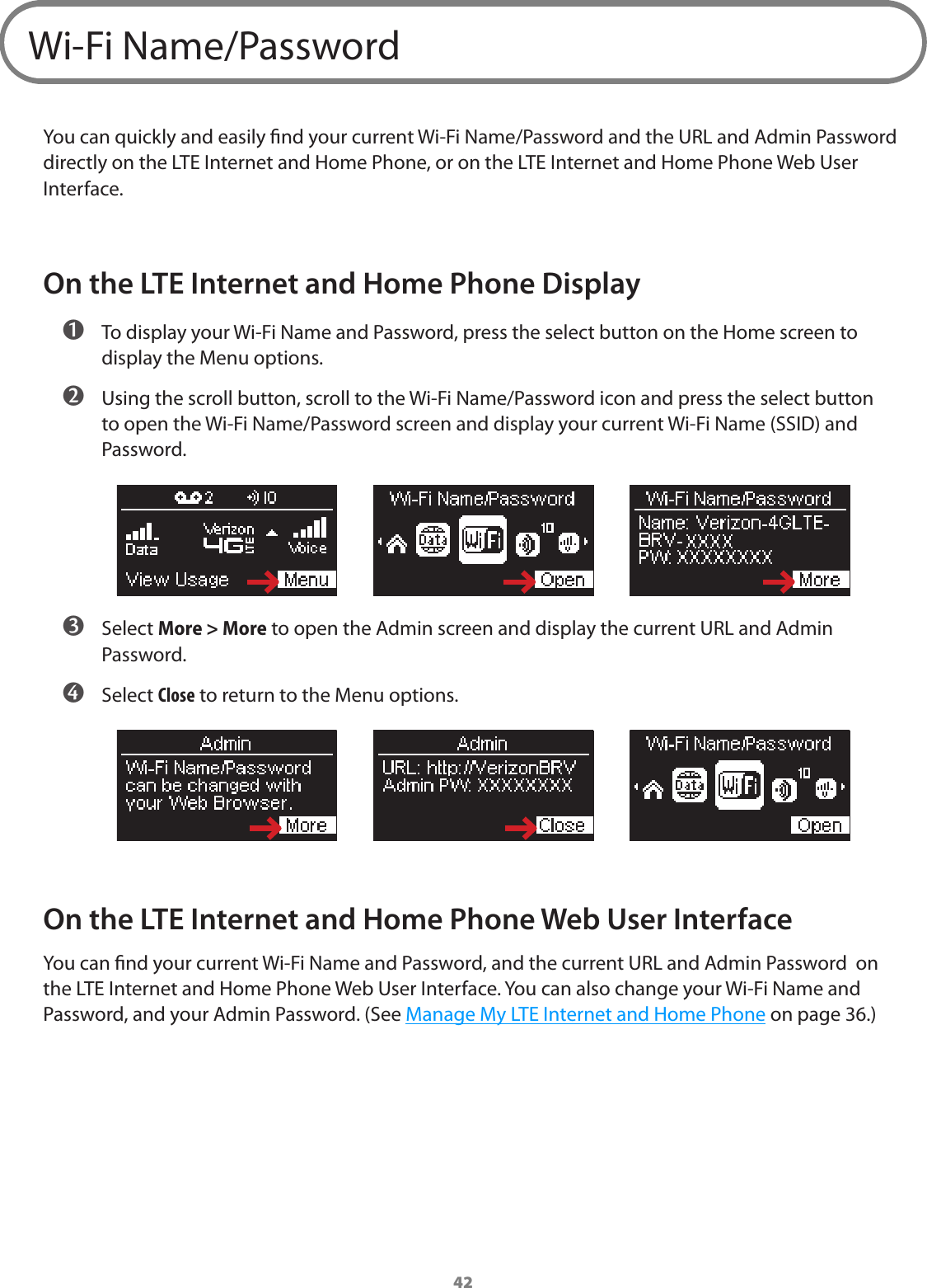 42Wi-Fi Name/PasswordYou can quickly and easily nd your current Wi-Fi Name/Password and the URL and Admin Password directly on the LTE Internet and Home Phone, or on the LTE Internet and Home Phone Web User Interface.On the LTE Internet and Home Phone Display ➊ To display your Wi-Fi Name and Password, press the select button on the Home screen to display the Menu options. ➋ Using the scroll button, scroll to the Wi-Fi Name/Password icon and press the select button to open the Wi-Fi Name/Password screen and display your current Wi-Fi Name (SSID) and Password. ➌ Select More &gt; More to open the Admin screen and display the current URL and Admin Password. ➍ Select Close to return to the Menu options.On the LTE Internet and Home Phone Web User InterfaceYou can nd your current Wi-Fi Name and Password, and the current URL and Admin Password  on the LTE Internet and Home Phone Web User Interface. You can also change your Wi-Fi Name and Password, and your Admin Password. (See Manage My LTE Internet and Home Phone on page 36.)