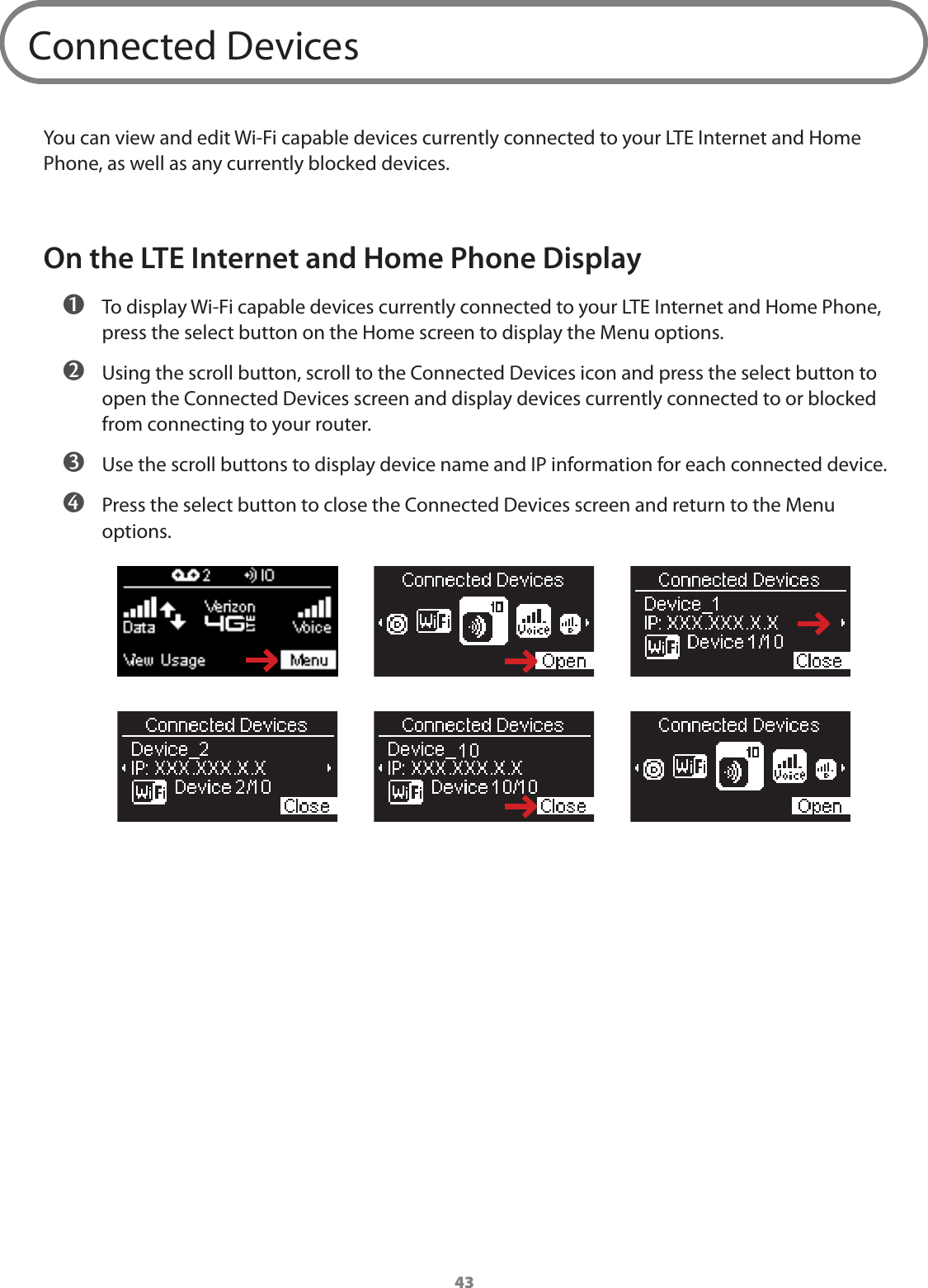43Connected DevicesYou can view and edit Wi-Fi capable devices currently connected to your LTE Internet and Home Phone, as well as any currently blocked devices. On the LTE Internet and Home Phone Display ➊ To display Wi-Fi capable devices currently connected to your LTE Internet and Home Phone, press the select button on the Home screen to display the Menu options. ➋ Using the scroll button, scroll to the Connected Devices icon and press the select button to open the Connected Devices screen and display devices currently connected to or blocked from connecting to your router. ➌ Use the scroll buttons to display device name and IP information for each connected device. ➍ Press the select button to close the Connected Devices screen and return to the Menu options.