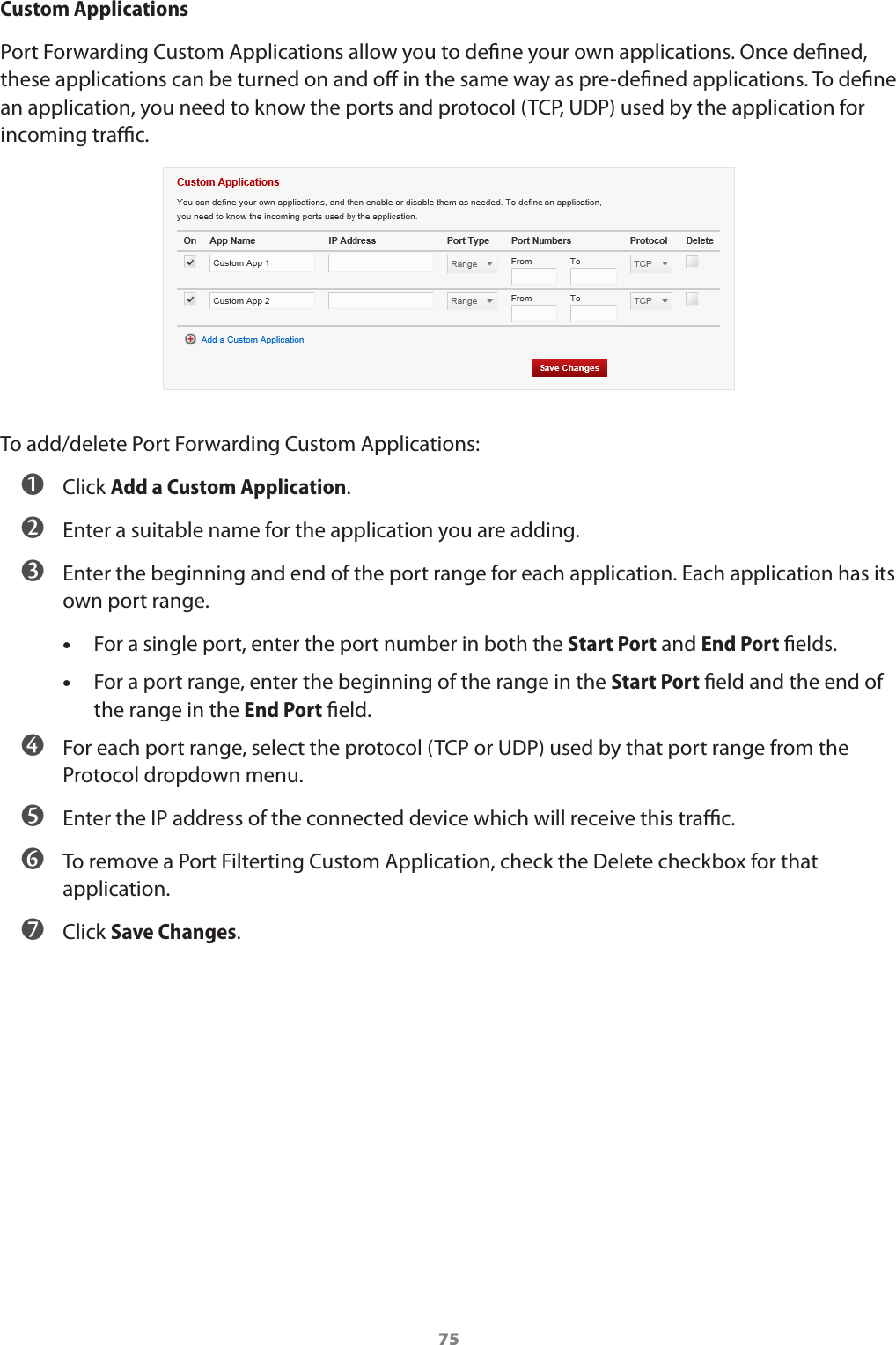 75Custom ApplicationsPort Forwarding Custom Applications allow you to dene your own applications. Once dened, these applications can be turned on and o in the same way as pre-dened applications. To dene an application, you need to know the ports and protocol (TCP, UDP) used by the application for incoming trac.To add/delete Port Forwarding Custom Applications: ➊ Click Add a Custom Application.  ➋ Enter a suitable name for the application you are adding.  ➌ Enter the beginning and end of the port range for each application. Each application has its own port range. •For a single port, enter the port number in both the Start Port and End Port elds. •For a port range, enter the beginning of the range in the Start Port eld and the end of the range in the End Port eld. ➍ For each port range, select the protocol (TCP or UDP) used by that port range from the Protocol dropdown menu.  ➎ Enter the IP address of the connected device which will receive this trac.  ➏ To remove a Port Filterting Custom Application, check the Delete checkbox for that application. ➐ Click Save Changes.