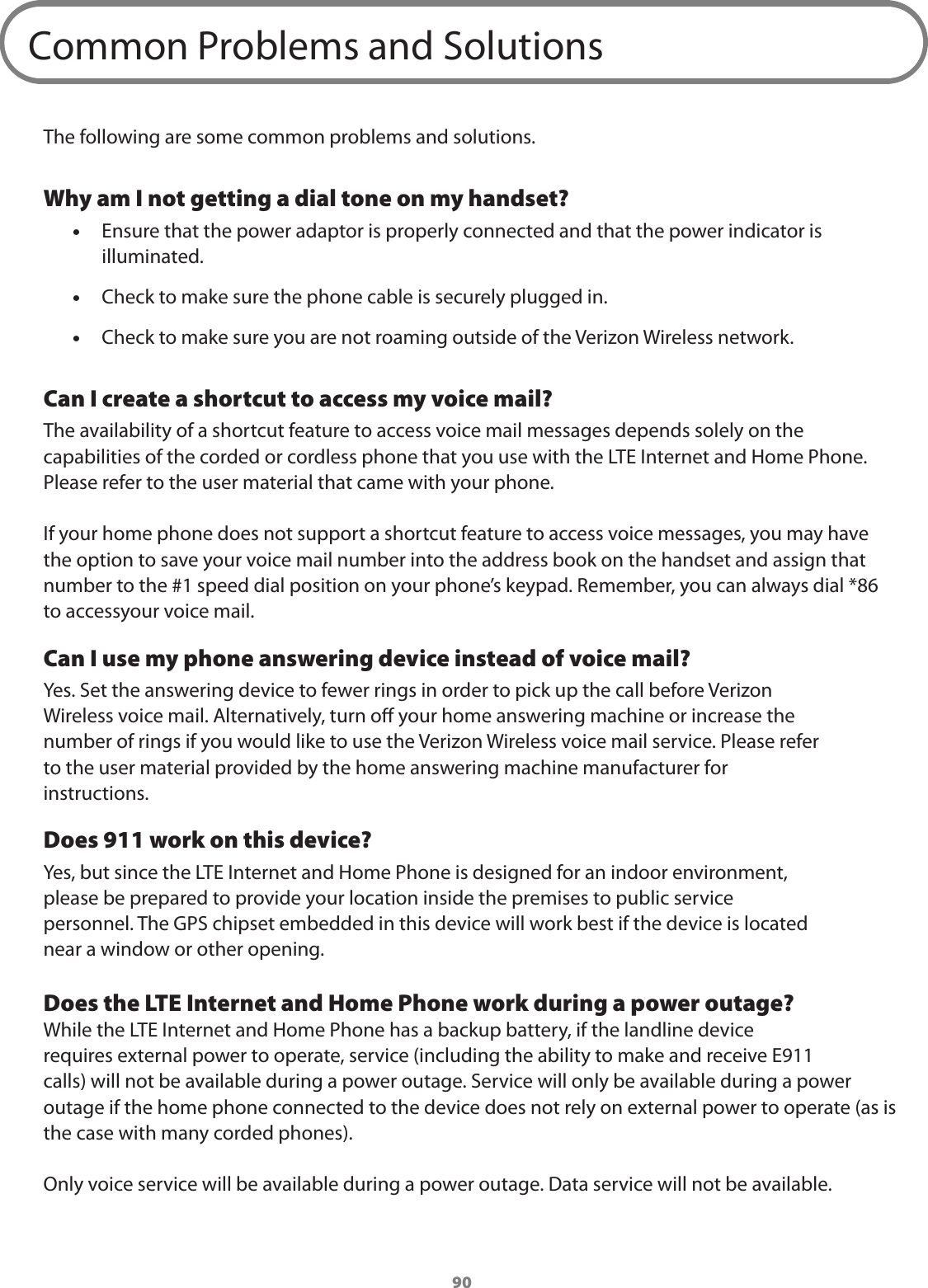 90Common Problems and SolutionsThe following are some common problems and solutions.Why am I not getting a dial tone on my handset? •Ensure that the power adaptor is properly connected and that the power indicator is illuminated. •Check to make sure the phone cable is securely plugged in. •Check to make sure you are not roaming outside of the Verizon Wireless network.Can I create a shortcut to access my voice mail?The availability of a shortcut feature to access voice mail messages depends solely on the capabilities of the corded or cordless phone that you use with the LTE Internet and Home Phone. Please refer to the user material that came with your phone.If your home phone does not support a shortcut feature to access voice messages, you may have the option to save your voice mail number into the address book on the handset and assign that number to the #1 speed dial position on your phone’s keypad. Remember, you can always dial *86 to accessyour voice mail.Can I use my phone answering device instead of voice mail?Yes. Set the answering device to fewer rings in order to pick up the call before VerizonWireless voice mail. Alternatively, turn o your home answering machine or increase thenumber of rings if you would like to use the Verizon Wireless voice mail service. Please referto the user material provided by the home answering machine manufacturer forinstructions.Does 911 work on this device?Yes, but since the LTE Internet and Home Phone is designed for an indoor environment,please be prepared to provide your location inside the premises to public servicepersonnel. The GPS chipset embedded in this device will work best if the device is locatednear a window or other opening.Does the LTE Internet and Home Phone work during a power outage?While the LTE Internet and Home Phone has a backup battery, if the landline devicerequires external power to operate, service (including the ability to make and receive E911calls) will not be available during a power outage. Service will only be available during a power outage if the home phone connected to the device does not rely on external power to operate (as is the case with many corded phones).Only voice service will be available during a power outage. Data service will not be available.