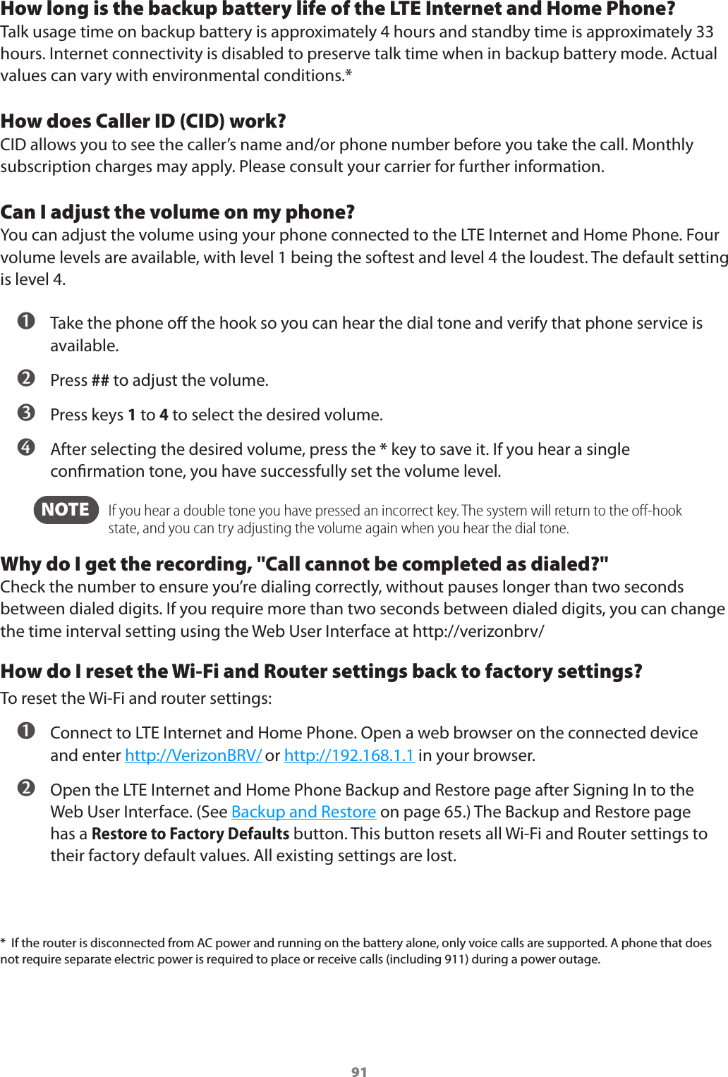 91How long is the backup battery life of the LTE Internet and Home Phone?Talk usage time on backup battery is approximately 4 hours and standby time is approximately 33 hours. Internet connectivity is disabled to preserve talk time when in backup battery mode. Actual values can vary with environmental conditions.*How does Caller ID (CID) work?CID allows you to see the caller’s name and/or phone number before you take the call. Monthly subscription charges may apply. Please consult your carrier for further information.Can I adjust the volume on my phone?You can adjust the volume using your phone connected to the LTE Internet and Home Phone. Four volume levels are available, with level 1 being the softest and level 4 the loudest. The default setting is level 4. ➊ Take the phone o the hook so you can hear the dial tone and verify that phone service is available. ➋ Press ## to adjust the volume. ➌ Press keys 1 to 4 to select the desired volume. ➍ After selecting the desired volume, press the * key to save it. If you hear a single conrmation tone, you have successfully set the volume level.  NOTE    If you hear a double tone you have pressed an incorrect key. The system will return to the oﬀ-hook state, and you can try adjusting the volume again when you hear the dial tone.Why do I get the recording, &quot;Call cannot be completed as dialed?&quot;Check the number to ensure you’re dialing correctly, without pauses longer than two seconds between dialed digits. If you require more than two seconds between dialed digits, you can change the time interval setting using the Web User Interface at http://verizonbrv/How do I reset the Wi-Fi and Router settings back to factory settings?To reset the Wi-Fi and router settings: ➊ Connect to LTE Internet and Home Phone. Open a web browser on the connected device and enter http://VerizonBRV/ or http://192.168.1.1 in your browser. ➋ Open the LTE Internet and Home Phone Backup and Restore page after Signing In to the Web User Interface. (See Backup and Restore on page 65.) The Backup and Restore page has a Restore to Factory Defaults button. This button resets all Wi-Fi and Router settings to their factory default values. All existing settings are lost.*  If the router is disconnected from AC power and running on the battery alone, only voice calls are supported. A phone that does not require separate electric power is required to place or receive calls (including 911) during a power outage.