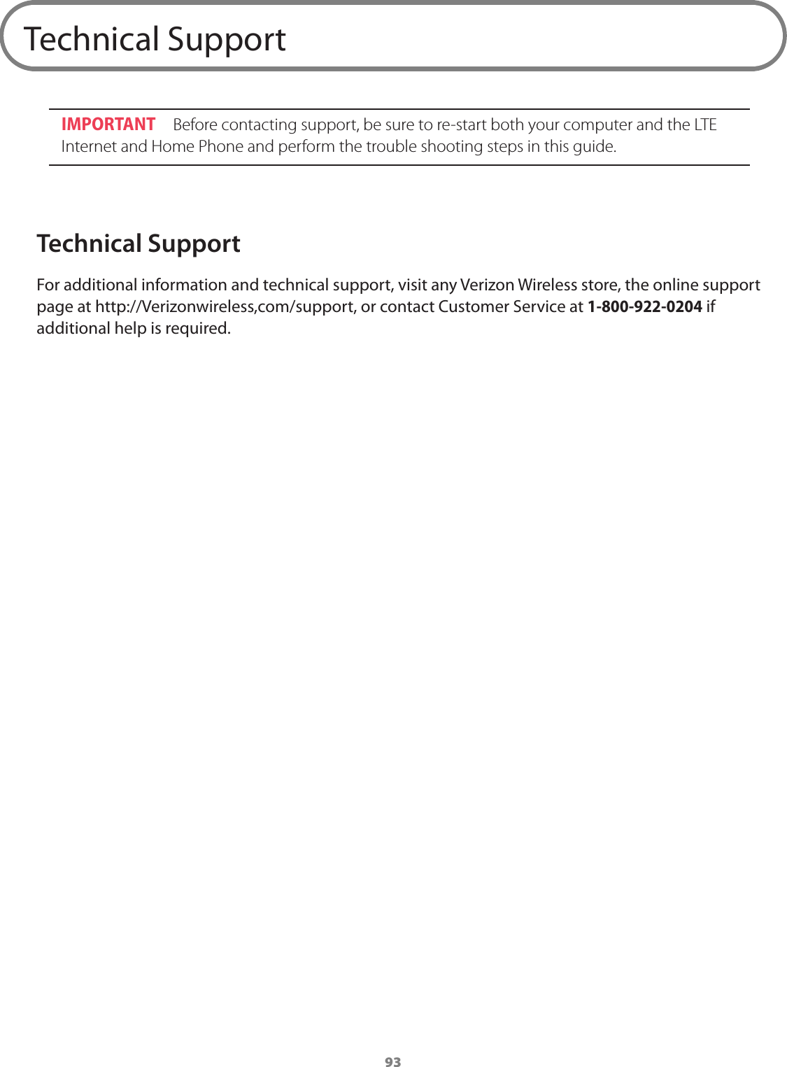 93Technical SupportIMPORTANT  Before contacting support, be sure to re-start both your computer and the LTE Internet and Home Phone and perform the trouble shooting steps in this guide.Technical SupportFor additional information and technical support, visit any Verizon Wireless store, the online support page at http://Verizonwireless,com/support, or contact Customer Service at 1-800-922-0204 if additional help is required. 