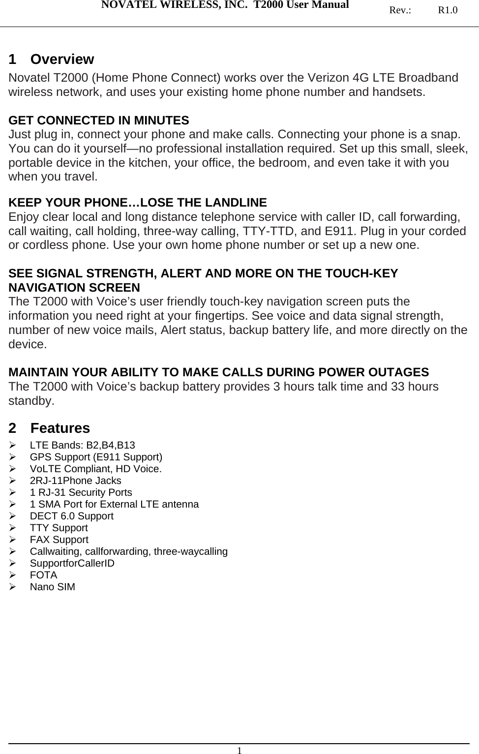  NOVATEL WIRELESS, INC.  T2000 User Manual   Rev.: R1.0  1 1 Overview Novatel T2000 (Home Phone Connect) works over the Verizon 4G LTE Broadband wireless network, and uses your existing home phone number and handsets.   GET CONNECTED IN MINUTES Just plug in, connect your phone and make calls. Connecting your phone is a snap. You can do it yourself—no professional installation required. Set up this small, sleek, portable device in the kitchen, your office, the bedroom, and even take it with you when you travel.  KEEP YOUR PHONE…LOSE THE LANDLINE Enjoy clear local and long distance telephone service with caller ID, call forwarding, call waiting, call holding, three-way calling, TTY-TTD, and E911. Plug in your corded or cordless phone. Use your own home phone number or set up a new one.  SEE SIGNAL STRENGTH, ALERT AND MORE ON THE TOUCH-KEY NAVIGATION SCREEN The T2000 with Voice’s user friendly touch-key navigation screen puts the information you need right at your fingertips. See voice and data signal strength, number of new voice mails, Alert status, backup battery life, and more directly on the device.  MAINTAIN YOUR ABILITY TO MAKE CALLS DURING POWER OUTAGES The T2000 with Voice’s backup battery provides 3 hours talk time and 33 hours standby. 2 Features  LTE Bands: B2,B4,B13   GPS Support (E911 Support)   VoLTE Compliant, HD Voice.  2RJ-11Phone Jacks   1 RJ-31 Security Ports   1 SMA Port for External LTE antenna   DECT 6.0 Support  TTY Support  FAX Support   Callwaiting, callforwarding, three-waycalling  SupportforCallerID  FOTA  Nano SIM   