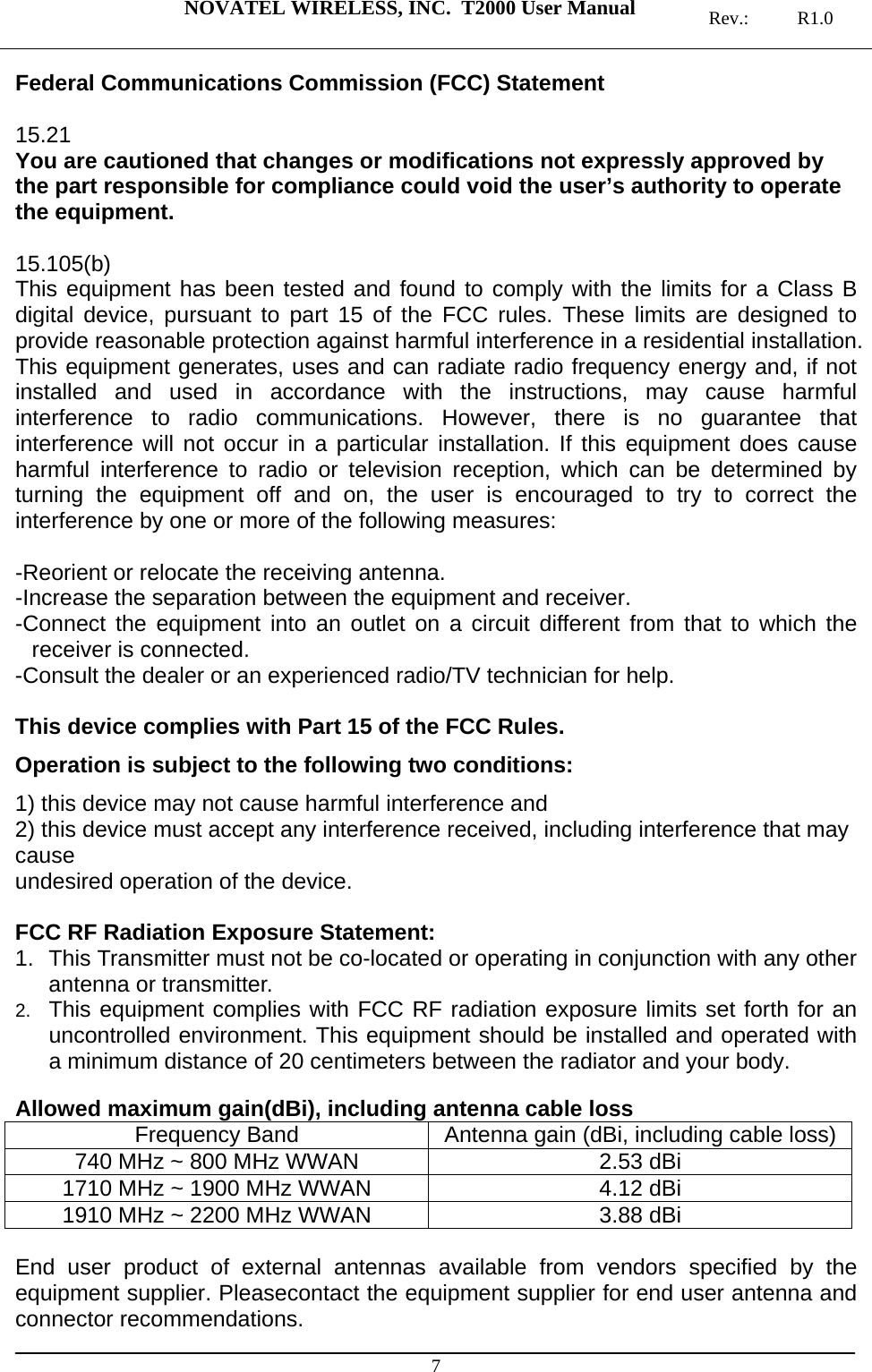  NOVATEL WIRELESS, INC.  T2000 User Manual   Rev.: R1.0  7 Federal Communications Commission (FCC) Statement  15.21 You are cautioned that changes or modifications not expressly approved by the part responsible for compliance could void the user’s authority to operate the equipment.  15.105(b) This equipment has been tested and found to comply with the limits for a Class B digital device, pursuant to part 15 of the FCC rules. These limits are designed to provide reasonable protection against harmful interference in a residential installation. This equipment generates, uses and can radiate radio frequency energy and, if not installed and used in accordance with the instructions, may cause harmful interference to radio communications. However, there is no guarantee that interference will not occur in a particular installation. If this equipment does cause harmful interference to radio or television reception, which can be determined by turning the equipment off and on, the user is encouraged to try to correct the interference by one or more of the following measures:  -Reorient or relocate the receiving antenna. -Increase the separation between the equipment and receiver. -Connect the equipment into an outlet on a circuit different from that to which the receiver is connected. -Consult the dealer or an experienced radio/TV technician for help.  This device complies with Part 15 of the FCC Rules.  Operation is subject to the following two conditions: 1) this device may not cause harmful interference and 2) this device must accept any interference received, including interference that may cause undesired operation of the device.  FCC RF Radiation Exposure Statement: 1.  This Transmitter must not be co-located or operating in conjunction with any other antenna or transmitter. 2.  This equipment complies with FCC RF radiation exposure limits set forth for an uncontrolled environment. This equipment should be installed and operated with a minimum distance of 20 centimeters between the radiator and your body.  Allowed maximum gain(dBi), including antenna cable loss Frequency Band  Antenna gain (dBi, including cable loss)740 MHz ~ 800 MHz WWAN  2.53 dBi 1710 MHz ~ 1900 MHz WWAN  4.12 dBi 1910 MHz ~ 2200 MHz WWAN  3.88 dBi  End user product of external antennas available from vendors specified by the equipment supplier. Pleasecontact the equipment supplier for end user antenna and connector recommendations. 