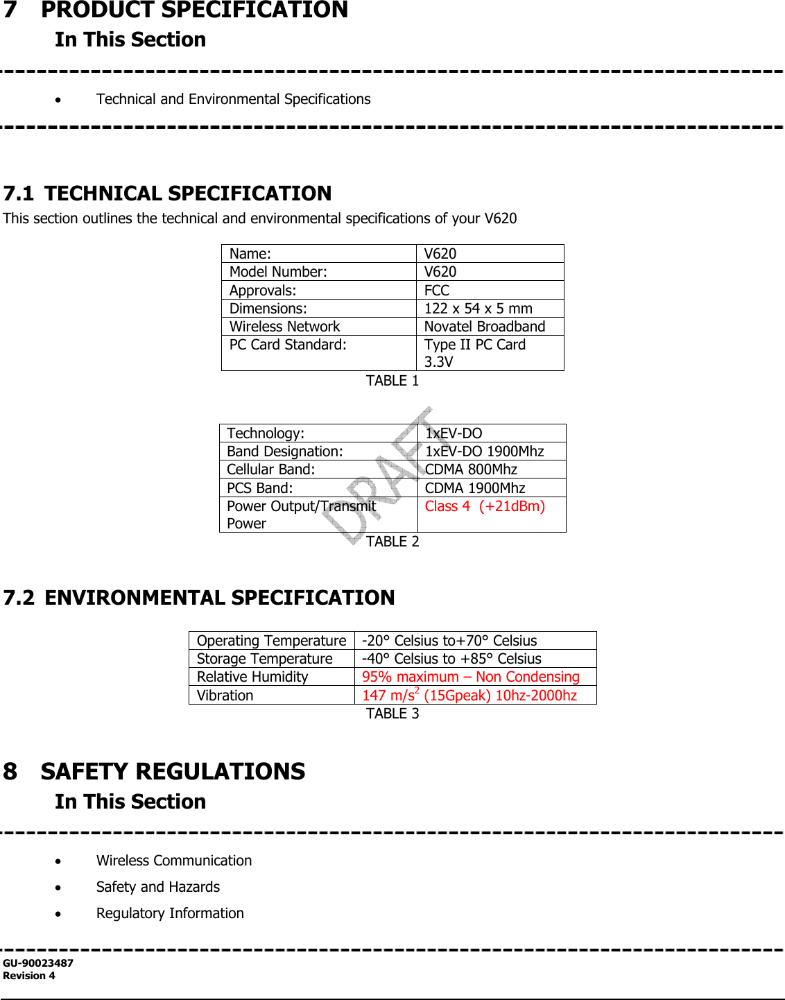  GU-90023487 Revision 4   7  PRODUCT SPECIFICATION In This Section   • Technical and Environmental Specifications     7.1 TECHNICAL SPECIFICATION This section outlines the technical and environmental specifications of your V620  Name: V620 Model Number:  V620 Approvals: FCC  Dimensions:  122 x 54 x 5 mm Wireless Network  Novatel Broadband PC Card Standard:  Type II PC Card 3.3V TABLE 1   Technology: 1xEV-DO Band Designation:  1xEV-DO 1900Mhz Cellular Band:  CDMA 800Mhz PCS Band:  CDMA 1900Mhz Power Output/Transmit Power Class 4  (+21dBm) TABLE 2  7.2 ENVIRONMENTAL SPECIFICATION  Operating Temperature -20° Celsius to+70° Celsius Storage Temperature  -40° Celsius to +85° Celsius Relative Humidity  95% maximum – Non Condensing Vibration  147 m/s2 (15Gpeak) 10hz-2000hz TABLE 3  8  SAFETY REGULATIONS In This Section   • Wireless Communication • Safety and Hazards • Regulatory Information  