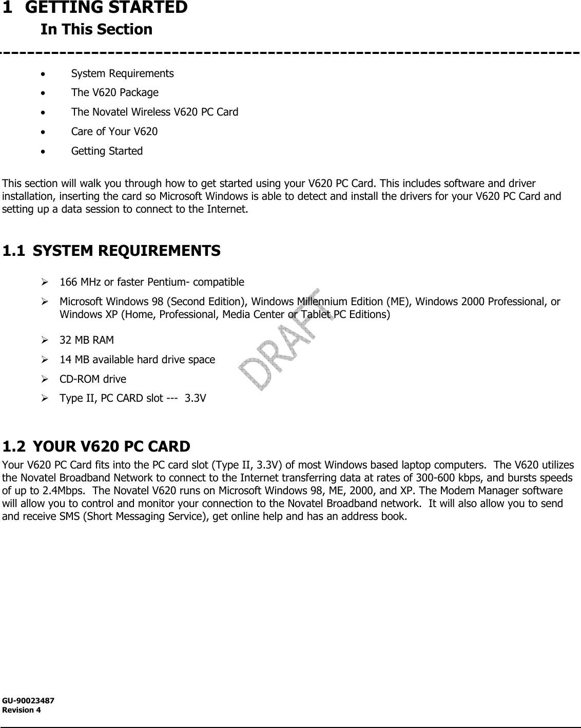  GU-90023487 Revision 4   1 GETTING STARTED In This Section   • System Requirements • The V620 Package • The Novatel Wireless V620 PC Card • Care of Your V620 • Getting Started  This section will walk you through how to get started using your V620 PC Card. This includes software and driver installation, inserting the card so Microsoft Windows is able to detect and install the drivers for your V620 PC Card and setting up a data session to connect to the Internet.  1.1 SYSTEM REQUIREMENTS  ¾ 166 MHz or faster Pentium- compatible ¾ Microsoft Windows 98 (Second Edition), Windows Millennium Edition (ME), Windows 2000 Professional, or Windows XP (Home, Professional, Media Center or Tablet PC Editions)  ¾ 32 MB RAM  ¾ 14 MB available hard drive space ¾ CD-ROM drive ¾ Type II, PC CARD slot ---  3.3V  1.2 YOUR V620 PC CARD Your V620 PC Card fits into the PC card slot (Type II, 3.3V) of most Windows based laptop computers.  The V620 utilizes the Novatel Broadband Network to connect to the Internet transferring data at rates of 300-600 kbps, and bursts speeds of up to 2.4Mbps.  The Novatel V620 runs on Microsoft Windows 98, ME, 2000, and XP. The Modem Manager software will allow you to control and monitor your connection to the Novatel Broadband network.  It will also allow you to send and receive SMS (Short Messaging Service), get online help and has an address book.  