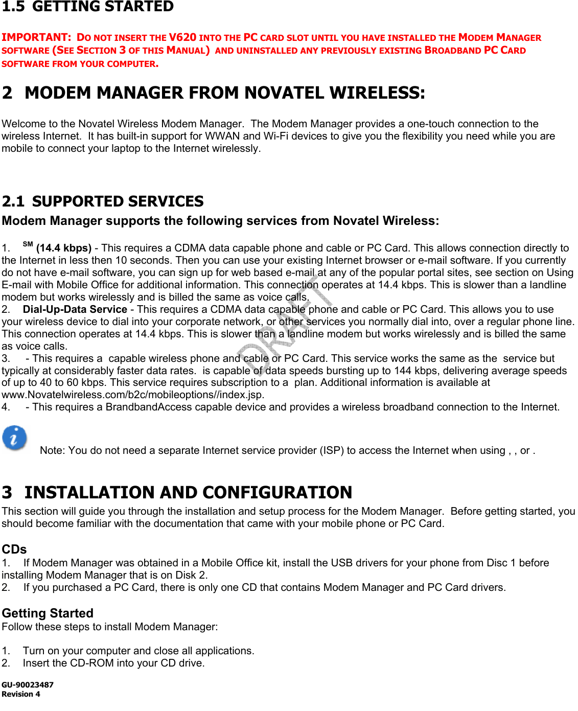  GU-90023487 Revision 4    1.5 GETTING STARTED  IMPORTANT:  DO NOT INSERT THE V620 INTO THE PC CARD SLOT UNTIL YOU HAVE INSTALLED THE MODEM MANAGER SOFTWARE (SEE SECTION 3 OF THIS MANUAL)  AND UNINSTALLED ANY PREVIOUSLY EXISTING BROADBAND PC CARD SOFTWARE FROM YOUR COMPUTER. 2 MODEM MANAGER FROM NOVATEL WIRELESS:  Welcome to the Novatel Wireless Modem Manager.  The Modem Manager provides a one-touch connection to the wireless Internet.  It has built-in support for WWAN and Wi-Fi devices to give you the flexibility you need while you are mobile to connect your laptop to the Internet wirelessly.   2.1 SUPPORTED SERVICES Modem Manager supports the following services from Novatel Wireless:  1.  SM (14.4 kbps) - This requires a CDMA data capable phone and cable or PC Card. This allows connection directly to the Internet in less then 10 seconds. Then you can use your existing Internet browser or e-mail software. If you currently do not have e-mail software, you can sign up for web based e-mail at any of the popular portal sites, see section on Using E-mail with Mobile Office for additional information. This connection operates at 14.4 kbps. This is slower than a landline modem but works wirelessly and is billed the same as voice calls. 2.  Dial-Up-Data Service - This requires a CDMA data capable phone and cable or PC Card. This allows you to use your wireless device to dial into your corporate network, or other services you normally dial into, over a regular phone line. This connection operates at 14.4 kbps. This is slower than a landline modem but works wirelessly and is billed the same as voice calls. 3.   - This requires a  capable wireless phone and cable or PC Card. This service works the same as the  service but typically at considerably faster data rates.  is capable of data speeds bursting up to 144 kbps, delivering average speeds of up to 40 to 60 kbps. This service requires subscription to a  plan. Additional information is available at www.Novatelwireless.com/b2c/mobileoptions//index.jsp. 4.   - This requires a BrandbandAccess capable device and provides a wireless broadband connection to the Internet.     Note: You do not need a separate Internet service provider (ISP) to access the Internet when using , , or .  3 INSTALLATION AND CONFIGURATION This section will guide you through the installation and setup process for the Modem Manager.  Before getting started, you should become familiar with the documentation that came with your mobile phone or PC Card.  CDs 1.  If Modem Manager was obtained in a Mobile Office kit, install the USB drivers for your phone from Disc 1 before installing Modem Manager that is on Disk 2. 2.  If you purchased a PC Card, there is only one CD that contains Modem Manager and PC Card drivers.    Getting Started Follow these steps to install Modem Manager:  1.  Turn on your computer and close all applications. 2.  Insert the CD-ROM into your CD drive. 