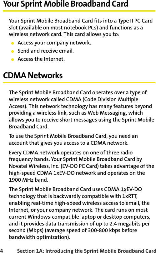4 Section 1A: Introducing the Sprint Mobile Broadband CardYour Sprint Mobile Broadband CardYour Sprint Mobile Broadband Card fits into a Type II PC Card slot (available on most notebook PCs) and functions as a wireless network card. This card allows you to:䢇Access your company network.䢇Send and receive email.䢇Access the Internet.CDMA NetworksThe Sprint Mobile Broadband Card operates over a type of wireless network called CDMA (Code Division Multiple Access). This network technology has many features beyond providing a wireless link, such as Web Messaging, which allows you to receive short messages using the Sprint Mobile Broadband Card.To use the Sprint Mobile Broadband Card, you need an account that gives you access to a CDMA network. Every CDMA network operates on one of three radio frequency bands. Your Sprint Mobile Broadband Card by Novatel Wireless, Inc. (EV-DO PC Card) takes advantage of the high-speed CDMA 1xEV-DO network and operates on the 1900 MHz band.The Sprint Mobile Broadband Card uses CDMA 1xEV-DO technology that is backwardly compatible with 1xRTT, enabling real-time high-speed wireless access to email, the Internet, or your company network. The card runs on most current Windows-compatible laptop or desktop computers, and it provides data transmission of up to 2.4 megabits per second (Mbps) (average speed of 300-800 kbps before bandwidth optimization).
