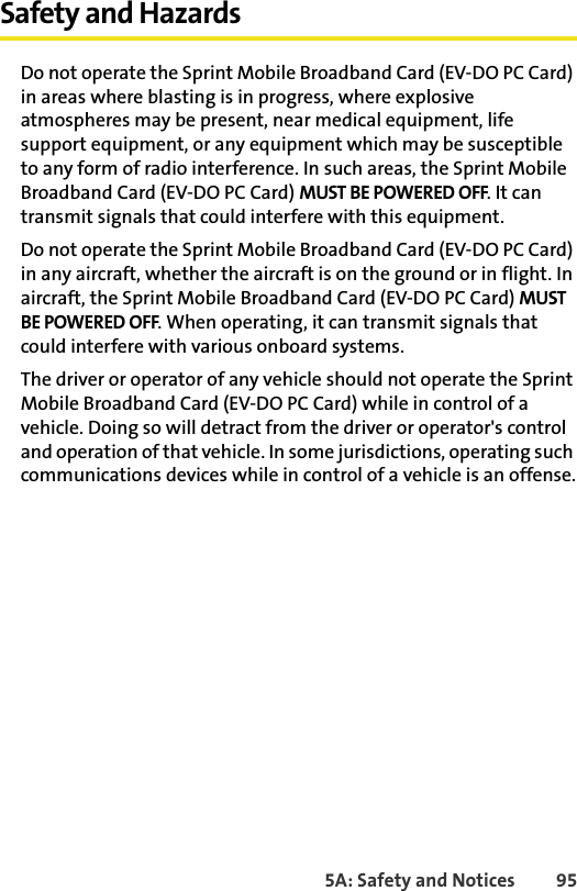 5A: Safety and Notices 95Safety and HazardsDo not operate the Sprint Mobile Broadband Card (EV-DO PC Card) in areas where blasting is in progress, where explosive atmospheres may be present, near medical equipment, life support equipment, or any equipment which may be susceptible to any form of radio interference. In such areas, the Sprint Mobile Broadband Card (EV-DO PC Card) MUST BE POWERED OFF. It can transmit signals that could interfere with this equipment.Do not operate the Sprint Mobile Broadband Card (EV-DO PC Card) in any aircraft, whether the aircraft is on the ground or in flight. In aircraft, the Sprint Mobile Broadband Card (EV-DO PC Card) MUST BE POWERED OFF. When operating, it can transmit signals that could interfere with various onboard systems.The driver or operator of any vehicle should not operate the Sprint Mobile Broadband Card (EV-DO PC Card) while in control of a vehicle. Doing so will detract from the driver or operator&apos;s control and operation of that vehicle. In some jurisdictions, operating such communications devices while in control of a vehicle is an offense.