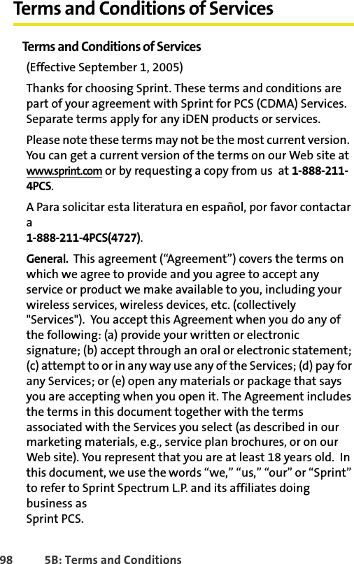 98 5B: Terms and ConditionsTerms and Conditions of ServicesTerms and Conditions of Services(Effective September 1, 2005) Thanks for choosing Sprint. These terms and conditions are part of your agreement with Sprint for PCS (CDMA) Services. Separate terms apply for any iDEN products or services.Please note these terms may not be the most current version.  You can get a current version of the terms on our Web site at www.sprint.com or by requesting a copy from us  at 1-888-211-4PCS. A Para solicitar esta literatura en español, por favor contactar a 1-888-211-4PCS(4727).General.  This agreement (“Agreement”) covers the terms on which we agree to provide and you agree to accept any service or product we make available to you, including your wireless services, wireless devices, etc. (collectively &quot;Services&quot;).  You accept this Agreement when you do any of the following: (a) provide your written or electronic signature; (b) accept through an oral or electronic statement; (c) attempt to or in any way use any of the Services; (d) pay for any Services; or (e) open any materials or package that says you are accepting when you open it. The Agreement includes the terms in this document together with the terms associated with the Services you select (as described in our marketing materials, e.g., service plan brochures, or on our Web site). You represent that you are at least 18 years old.  In this document, we use the words “we,” “us,” “our” or “Sprint” to refer to Sprint Spectrum L.P. and its affiliates doing business asSprint PCS.