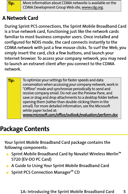 1A: Introducing the Sprint Mobile Broadband Card 5A Network CardDuring Sprint PCS connections, the Sprint Mobile Broadband Card is a true network card, functioning just like the network cards familiar to most business computer users. Once installed and configured for NDIS mode, the card connects instantly to the CDMA network with just a few mouse clicks. To surf the Web, you simply insert the card, click a few buttons, and launch your Internet browser. To access your company network, you may need to launch an extranet client after you connect to the CDMA network. Package ContentsYour Sprint Mobile Broadband Card package contains the following components:䢇Sprint Mobile Broadband Card by Novatel Wireless MerlinTM S720 (EV-DO PC Card)䢇A Guide to Using Your Sprint Mobile Broadband Card䢇Sprint PCS Connection ManagerSM CDTip: More information about CDMA networks is available on the CDMA Development Group Web site, www.cdg.org.Tip: To optimize your settings for faster speeds and data conservation when accessing your company network, work in &quot;Offline&quot; mode and synchronize periodically to send and receive company email. Do not use the Preview Pane, and save or drag and drop attachments to a desktop folder before opening them (rather than double-clicking them in the email). For more detailed information, see the Microsoft white paper locted at:www.microsoft.com/office/outlook/evaluation/perform.doc