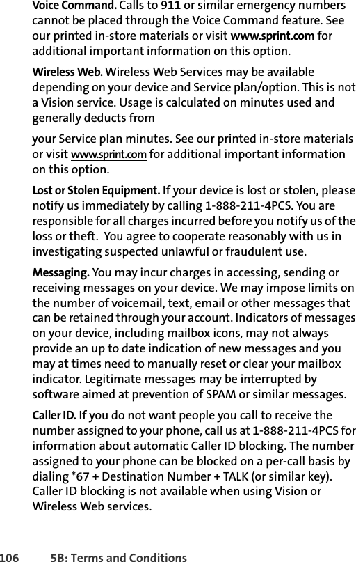 106 5B: Terms and ConditionsVoice Command. Calls to 911 or similar emergency numbers cannot be placed through the Voice Command feature. See our printed in-store materials or visit www.sprint.com for additional important information on this option.Wireless Web. Wireless Web Services may be available depending on your device and Service plan/option. This is not a Vision service. Usage is calculated on minutes used and generally deducts fromyour Service plan minutes. See our printed in-store materials or visit www.sprint.com for additional important information on this option.Lost or Stolen Equipment. If your device is lost or stolen, please notify us immediately by calling 1-888-211-4PCS. You are responsible for all charges incurred before you notify us of the loss or theft.  You agree to cooperate reasonably with us in investigating suspected unlawful or fraudulent use.Messaging. You may incur charges in accessing, sending or receiving messages on your device. We may impose limits on the number of voicemail, text, email or other messages that can be retained through your account. Indicators of messages on your device, including mailbox icons, may not always provide an up to date indication of new messages and you may at times need to manually reset or clear your mailbox indicator. Legitimate messages may be interrupted by software aimed at prevention of SPAM or similar messages.Caller ID. If you do not want people you call to receive the number assigned to your phone, call us at 1-888-211-4PCS for information about automatic Caller ID blocking. The number assigned to your phone can be blocked on a per-call basis by dialing *67 + Destination Number + TALK (or similar key). Caller ID blocking is not available when using Vision or Wireless Web services. 