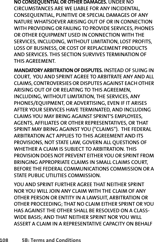 108 5B: Terms and ConditionsNO CONSEQUENTIAL OR OTHER DAMAGES. UNDER NO CIRCUMSTANCES ARE WE LIABLE FOR ANY INCIDENTAL, CONSEQUENTIAL, PUNITIVE OR SPECIAL DAMAGES OF ANY NATURE WHATSOEVER ARISING OUT OF OR IN CONNECTION WITH PROVIDING OR FAILING TO PROVIDE SERVICES, PHONES OR OTHER EQUIPMENT USED IN CONNECTION WITH THE SERVICES, INCLUDING, WITHOUT LIMITATION, LOST PROFITS, LOSS OF BUSINESS, OR COST OF REPLACEMENT PRODUCTS AND SERVICES. THIS SECTION SURVIVES TERMINATION OF THIS AGREEMENT.MANDATORY ARBITRATION OF DISPUTES. INSTEAD OF SUING IN COURT,  YOU AND SPRINT AGREE TO ARBITRATE ANY AND ALL CLAIMS, CONTROVERSIES OR DISPUTES AGAINST EACH OTHER ARISING OUT OF OR RELATING TO THIS AGREEMEN, INCLUDING, WITHOUT LIMITATION, THE SERVICES, ANY PHONES/EQUIPMENT, OR ADVERTISING, EVEN IF IT ARISES AFTER YOUR SERVICES HAVE TERMINATED, AND INCLUDING CLAIMS YOU MAY BRING AGAINST SPRINT&apos;S EMPLOYEES, AGENTS, AFFILIATES OR OTHER REPRESENTATIVES, OR THAT SPRINT MAY BRING AGAINST YOU (“CLAIMS”).  THE FEDERAL ARBITRATION ACT APPLIES TO THIS AGREEMENT AND ITS PROVISIONS, NOT STATE LAW, GOVERN ALL QUESTIONS OF WHETHER A CLAIM IS SUBJECT TO ARBITRATION. THIS PROVISION DOES NOT PREVENT EITHER YOU OR SPRINT FROM BRINGING APPROPRIATE CLAIMS IN SMALL CLAIMS COURT, BEFORE THE FEDERAL COMMUNICATIONS COMMISSION OR A STATE PUBLIC UTILITIES COMMISSION. YOU AND SPRINT FURTHER AGREE THAT NEITHER SPRINT NOR YOU WILL JOIN ANY CLAIM WITH THE CLAIM OF ANY OTHER PERSON OR ENTITY IN A LAWSUIT, ARBITRATION OR OTHER PROCEEDING; THAT NO CLAIM EITHER SPRINT OR YOU HAS AGAINST THE OTHER SHALL BE RESOLVED ON A CLASS-WIDE BASIS; AND THAT NEITHER SPRINT NOR YOU WILL ASSERT A CLAIM IN A REPRESENTATIVE CAPACITY ON BEHALF 