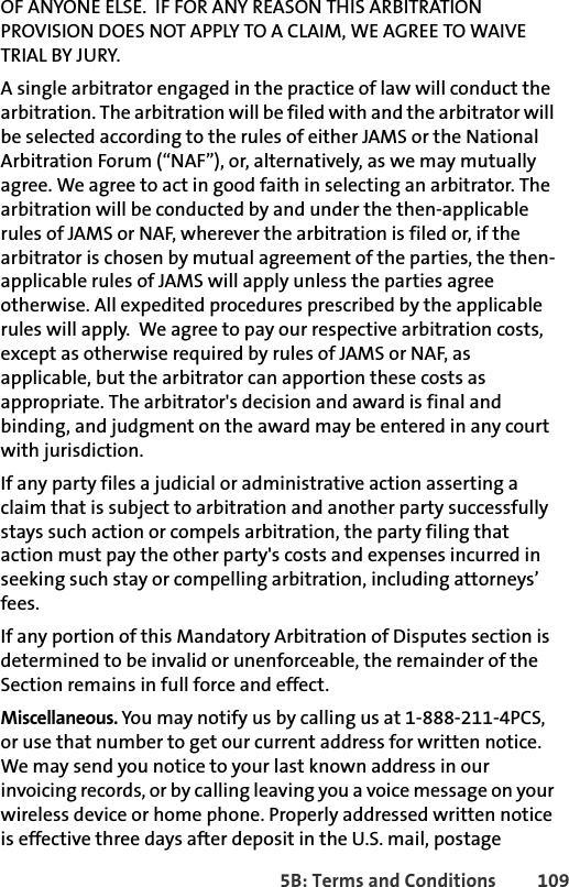 5B: Terms and Conditions 109OF ANYONE ELSE.  IF FOR ANY REASON THIS ARBITRATION PROVISION DOES NOT APPLY TO A CLAIM, WE AGREE TO WAIVE TRIAL BY JURY.A single arbitrator engaged in the practice of law will conduct the arbitration. The arbitration will be filed with and the arbitrator will be selected according to the rules of either JAMS or the National Arbitration Forum (“NAF”), or, alternatively, as we may mutually agree. We agree to act in good faith in selecting an arbitrator. The arbitration will be conducted by and under the then-applicable rules of JAMS or NAF, wherever the arbitration is filed or, if the arbitrator is chosen by mutual agreement of the parties, the then-applicable rules of JAMS will apply unless the parties agree otherwise. All expedited procedures prescribed by the applicable rules will apply.  We agree to pay our respective arbitration costs, except as otherwise required by rules of JAMS or NAF, as applicable, but the arbitrator can apportion these costs as appropriate. The arbitrator&apos;s decision and award is final and binding, and judgment on the award may be entered in any court with jurisdiction. If any party files a judicial or administrative action asserting a claim that is subject to arbitration and another party successfully stays such action or compels arbitration, the party filing that action must pay the other party&apos;s costs and expenses incurred in seeking such stay or compelling arbitration, including attorneys’ fees.If any portion of this Mandatory Arbitration of Disputes section is determined to be invalid or unenforceable, the remainder of the Section remains in full force and effect. Miscellaneous. You may notify us by calling us at 1-888-211-4PCS, or use that number to get our current address for written notice. We may send you notice to your last known address in our invoicing records, or by calling leaving you a voice message on your wireless device or home phone. Properly addressed written notice is effective three days after deposit in the U.S. mail, postage 