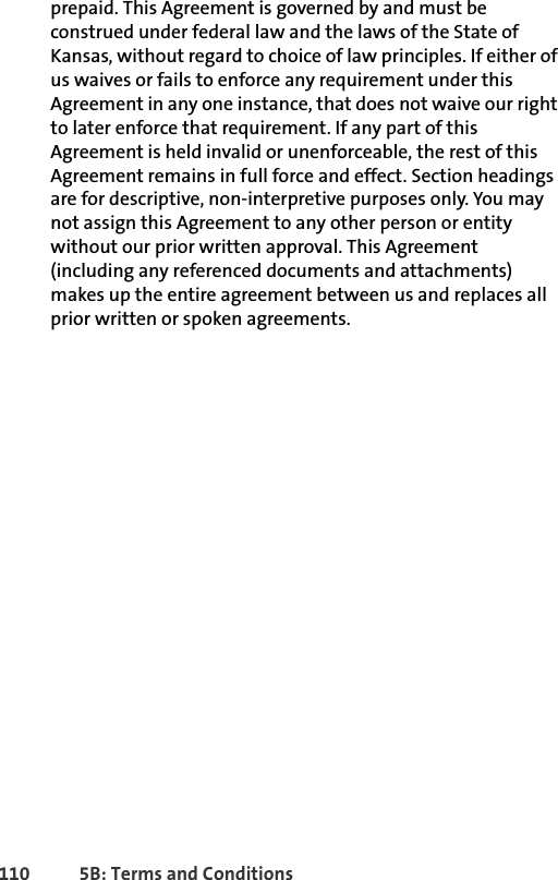 110 5B: Terms and Conditionsprepaid. This Agreement is governed by and must be construed under federal law and the laws of the State of Kansas, without regard to choice of law principles. If either of us waives or fails to enforce any requirement under this Agreement in any one instance, that does not waive our right to later enforce that requirement. If any part of this Agreement is held invalid or unenforceable, the rest of this Agreement remains in full force and effect. Section headings are for descriptive, non-interpretive purposes only. You may not assign this Agreement to any other person or entity without our prior written approval. This Agreement (including any referenced documents and attachments) makes up the entire agreement between us and replaces all prior written or spoken agreements. 
