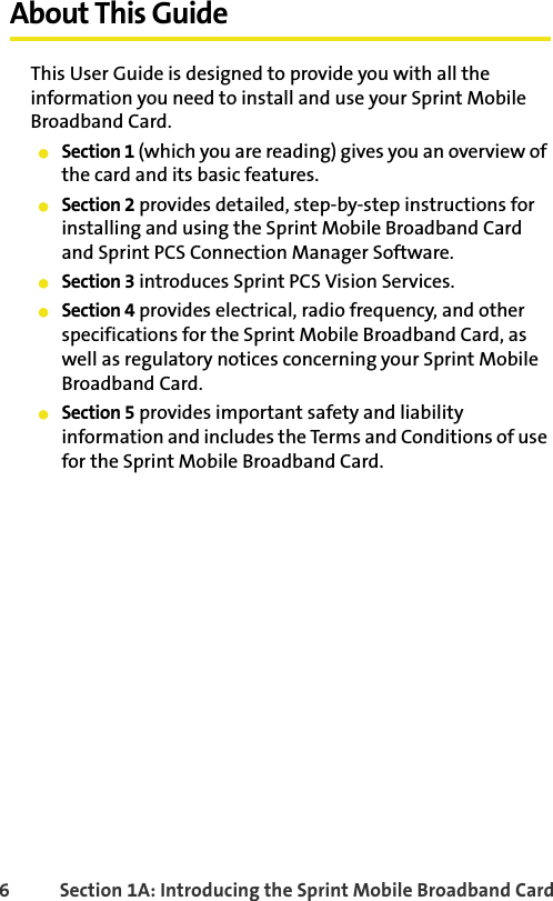 6 Section 1A: Introducing the Sprint Mobile Broadband CardAbout This GuideThis User Guide is designed to provide you with all the information you need to install and use your Sprint Mobile Broadband Card.䢇Section 1 (which you are reading) gives you an overview of the card and its basic features.䢇Section 2 provides detailed, step-by-step instructions for installing and using the Sprint Mobile Broadband Card and Sprint PCS Connection Manager Software.䢇Section 3 introduces Sprint PCS Vision Services.䢇Section 4 provides electrical, radio frequency, and other specifications for the Sprint Mobile Broadband Card, as well as regulatory notices concerning your Sprint Mobile Broadband Card.䢇Section 5 provides important safety and liability information and includes the Terms and Conditions of use for the Sprint Mobile Broadband Card.