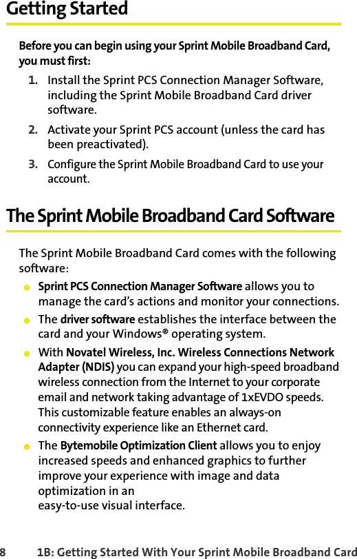 8 1B: Getting Started With Your Sprint Mobile Broadband CardGetting StartedBefore you can begin using your Sprint Mobile Broadband Card, you must first:1. Install the Sprint PCS Connection Manager Software, including the Sprint Mobile Broadband Card driver software.2. Activate your Sprint PCS account (unless the card has been preactivated).3.Configure the Sprint Mobile Broadband Card to use your account.The Sprint Mobile Broadband Card SoftwareThe Sprint Mobile Broadband Card comes with the following software:䢇Sprint PCS Connection Manager Software allows you to manage the card’s actions and monitor your connections.䢇The driver software establishes the interface between the card and your Windows® operating system.䢇With Novatel Wireless, Inc. Wireless Connections Network Adapter (NDIS) you can expand your high-speed broadband wireless connection from the Internet to your corporate email and network taking advantage of 1xEVDO speeds. This customizable feature enables an always-on  connectivity experience like an Ethernet card.䢇The Bytemobile Optimization Client allows you to enjoy increased speeds and enhanced graphics to further improve your experience with image and data optimization in an easy-to-use visual interface. 