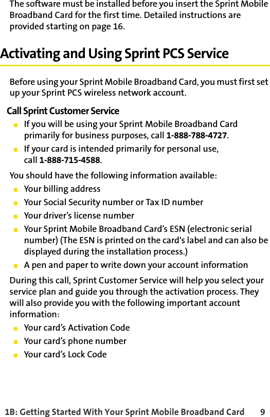 1B: Getting Started With Your Sprint Mobile Broadband Card 9The software must be installed before you insert the Sprint Mobile Broadband Card for the first time. Detailed instructions are provided starting on page 16.Activating and Using Sprint PCS ServiceBefore using your Sprint Mobile Broadband Card, you must first set up your Sprint PCS wireless network account.Call Sprint Customer Service䢇If you will be using your Sprint Mobile Broadband Card primarily for business purposes, call 1-888-788-4727.䢇If your card is intended primarily for personal use, call 1-888-715-4588.You should have the following information available:䢇Your billing address䢇Your Social Security number or Tax ID number䢇Your driver’s license number䢇Your Sprint Mobile Broadband Card’s ESN (electronic serial number) (The ESN is printed on the card&apos;s label and can also be displayed during the installation process.)䢇A pen and paper to write down your account informationDuring this call, Sprint Customer Service will help you select your service plan and guide you through the activation process. They will also provide you with the following important account information:䢇Your card’s Activation Code䢇Your card’s phone number䢇Your card’s Lock Code
