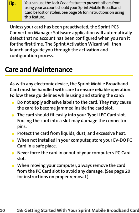 10 1B: Getting Started With Your Sprint Mobile Broadband CardUnless your card has been preactivated, the Sprint PCS Connection Manager Software application will automatically detect that no account has been configured when you run it for the first time. The Sprint Activation Wizard will then launch and guide you through the activation and configuration process.Care and MaintenanceAs with any electronic device, the Sprint Mobile Broadband Card must be handled with care to ensure reliable operation. Follow these guidelines while using and storing the card:䢇Do not apply adhesive labels to the card. They may cause the card to become jammed inside the card slot.䢇The card should fit easily into your Type II PC Card slot. Forcing the card into a slot may damage the connector pins.䢇Protect the card from liquids, dust, and excessive heat.䢇When not installed in your computer, store your EV-DO PC Card in a safe place.䢇Never force the card in or out of your computer’s PC Card slot.䢇When moving your computer, always remove the card from the PC Card slot to avoid any damage. (See page 20 for instructions on proper removal.)Tip: You can use the Lock Code feature to prevent others from using your account should your Sprint Mobile Broadband Card be lost or stolen. See page 56 for instructions on using this feature.