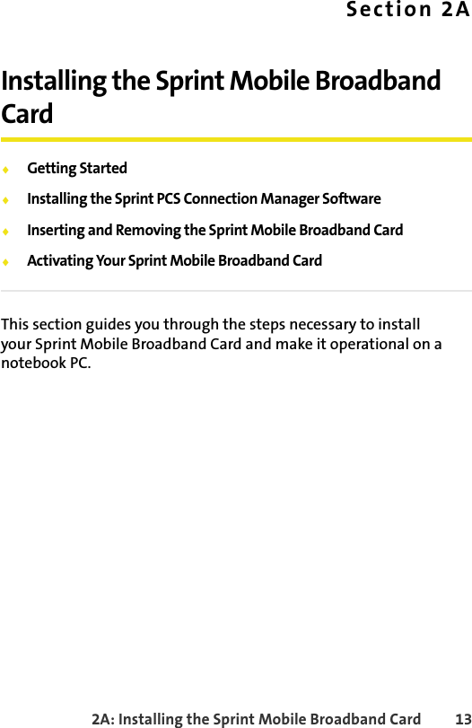 2A: Installing the Sprint Mobile Broadband Card 13Section 2AInstalling the Sprint Mobile Broadband Card⽧Getting Started⽧Installing the Sprint PCS Connection Manager Software⽧Inserting and Removing the Sprint Mobile Broadband Card⽧Activating Your Sprint Mobile Broadband CardThis section guides you through the steps necessary to install your Sprint Mobile Broadband Card and make it operational on a notebook PC.