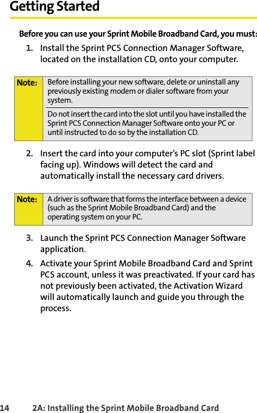 14 2A: Installing the Sprint Mobile Broadband CardGetting StartedBefore you can use your Sprint Mobile Broadband Card, you must:1. Install the Sprint PCS Connection Manager Software, located on the installation CD, onto your computer.2. Insert the card into your computer’s PC slot (Sprint label facing up). Windows will detect the card and automatically install the necessary card drivers.3. Launch the Sprint PCS Connection Manager Software application.4. Activate your Sprint Mobile Broadband Card and Sprint PCS account, unless it was preactivated. If your card has not previously been activated, the Activation Wizard will automatically launch and guide you through the process.Note: Before installing your new software, delete or uninstall any previously existing modem or dialer software from your system.Do not insert the card into the slot until you have installed the Sprint PCS Connection Manager Software onto your PC or until instructed to do so by the installation CD.Note: A driver is software that forms the interface between a device (such as the Sprint Mobile Broadband Card) and the operating system on your PC.