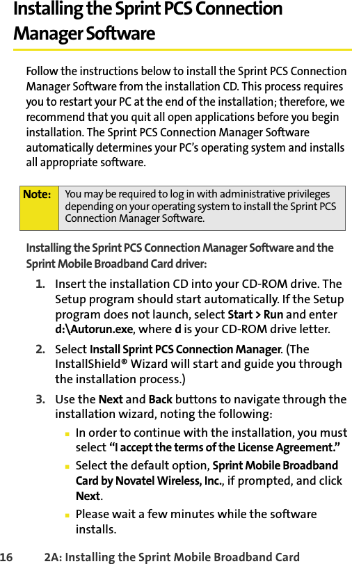 16 2A: Installing the Sprint Mobile Broadband CardInstalling the Sprint PCS Connection Manager SoftwareFollow the instructions below to install the Sprint PCS Connection Manager Software from the installation CD. This process requires you to restart your PC at the end of the installation; therefore, we recommend that you quit all open applications before you begin installation. The Sprint PCS Connection Manager Software automatically determines your PC’s operating system and installs all appropriate software.Installing the Sprint PCS Connection Manager Software and the Sprint Mobile Broadband Card driver:1. Insert the installation CD into your CD-ROM drive. The Setup program should start automatically. If the Setup program does not launch, select Start &gt; Run and enter d:\Autorun.exe, where d is your CD-ROM drive letter.2. Select Install Sprint PCS Connection Manager. (The InstallShield® Wizard will start and guide you through the installation process.)3. Use the Next and Back buttons to navigate through the installation wizard, noting the following:䡲In order to continue with the installation, you must select “I accept the terms of the License Agreement.”䡲Select the default option, Sprint Mobile Broadband Card by Novatel Wireless, Inc., if prompted, and click Next.䡲Please wait a few minutes while the software installs.Note: You may be required to log in with administrative privileges depending on your operating system to install the Sprint PCS Connection Manager Software.