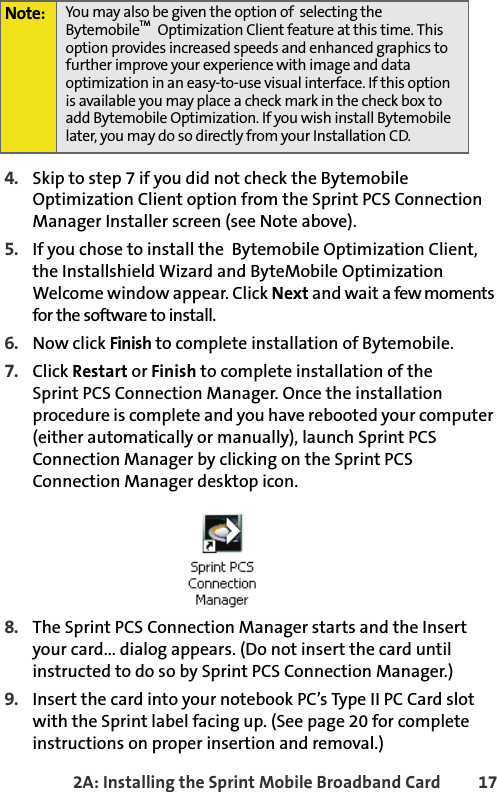 2A: Installing the Sprint Mobile Broadband Card 174. Skip to step 7 if you did not check the Bytemobile Optimization Client option from the Sprint PCS Connection Manager Installer screen (see Note above). 5. If you chose to install the  Bytemobile Optimization Client, the Installshield Wizard and ByteMobile Optimization Welcome window appear. Click Next and wait a few moments for the software to install.6. Now click Finish to complete installation of Bytemobile.7. Click Restart or Finish to complete installation of theSprint PCS Connection Manager. Once the installation procedure is complete and you have rebooted your computer (either automatically or manually), launch Sprint PCS Connection Manager by clicking on the Sprint PCS Connection Manager desktop icon.8. The Sprint PCS Connection Manager starts and the Insert your card... dialog appears. (Do not insert the card until instructed to do so by Sprint PCS Connection Manager.) 9. Insert the card into your notebook PC’s Type II PC Card slot with the Sprint label facing up. (See page 20 for complete instructions on proper insertion and removal.)Note: You may also be given the option of  selecting the BytemobileTM  Optimization Client feature at this time. This option provides increased speeds and enhanced graphics to further improve your experience with image and data optimization in an easy-to-use visual interface. If this option is available you may place a check mark in the check box to add Bytemobile Optimization. If you wish install Bytemobile later, you may do so directly from your Installation CD. 