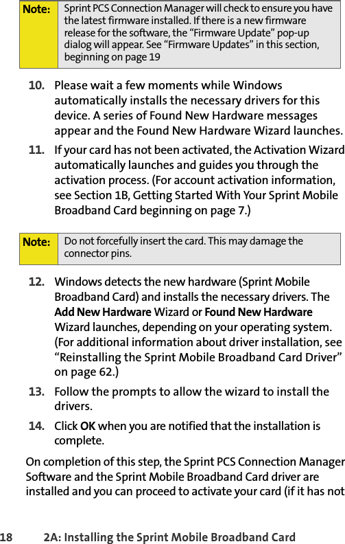 18 2A: Installing the Sprint Mobile Broadband Card10. Please wait a few moments while Windows automatically installs the necessary drivers for this device. A series of Found New Hardware messages appear and the Found New Hardware Wizard launches.11. If your card has not been activated, the Activation Wizard automatically launches and guides you through the activation process. (For account activation information, see Section 1B, Getting Started With Your Sprint Mobile Broadband Card beginning on page 7.)12. Windows detects the new hardware (Sprint Mobile Broadband Card) and installs the necessary drivers. The Add New Hardware Wizard or Found New Hardware Wizard launches, depending on your operating system. (For additional information about driver installation, see “Reinstalling the Sprint Mobile Broadband Card Driver” on page 62.)13. Follow the prompts to allow the wizard to install the drivers.14. Click OK when you are notified that the installation is complete. On completion of this step, the Sprint PCS Connection Manager Software and the Sprint Mobile Broadband Card driver are installed and you can proceed to activate your card (if it has not Note: Sprint PCS Connection Manager will check to ensure you have the latest firmware installed. If there is a new firmware release for the software, the “Firmware Update” pop-up dialog will appear. See “Firmware Updates” in this section, beginning on page 19Note: Do not forcefully insert the card. This may damage the connector pins.