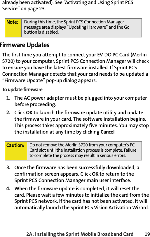 2A: Installing the Sprint Mobile Broadband Card 19already been activated). See “Activating and Using Sprint PCS Service” on page 23.Firmware UpdatesThe first time you attempt to connect your EV-DO PC Card (Merlin S720) to your computer, Sprint PCS Connection Manager will check to ensure you have the latest firmware installed. If Sprint PCS Connection Manager detects that your card needs to be updated a “Firmware Update” pop-up dialog appears.To update firmware1. The AC power adapter must be plugged into your computer before proceeding. 2. Click OK to launch the firmware update utility and update the firmware in your card. The software installation begins. This process takes approximately five minutes. You may stop the installation at any time by clicking Cancel.  3. Once the firmware has been successfully downloaded, a confirmation screen appears. Click OK to return to the Sprint PCS Connection Manager main user interface.4.When the firmware update is completed, it will reset the  card. Please wait a few minutes to initialize the card from the Sprint PCS network. If the card has not been activated, it will automatically launch the Sprint PCS Vision Activation Wizard. Note: During this time, the Sprint PCS Connection Manager message area displays “Updating Hardware” and the Go button is disabled.Caution:Do not remove the Merlin S720 from your computer&apos;s PC Card slot until the installation process is complete. Failure to complete the process may result in serious errors. 