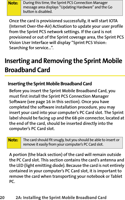 20 2A: Installing the Sprint Mobile Broadband CardOnce the card is provisioned successfully, it will start IOTA (Internet Over-the-Air) Activation to update your user profile from the Sprint PCS network settings. If the card is not provisioned or out of the Sprint coverage area, the Sprint PCS Vision User Interface will display “Sprint PCS Vision: Searching for service...”.Inserting and Removing the Sprint Mobile Broadband CardInserting the Sprint Mobile Broadband CardBefore you insert the Sprint Mobile Broadband Card, you must first install the Sprint PCS Connection Manager Software (see page 16 in this section). Once you have completed the software installation procedure, you may insert your card into your computer’s PC Card slot. The Sprint label should be facing up and the 68-pin connector, located at the end of the card, should be inserted directly into the computer’s PC Card slot.A portion (the black section) of the card will remain outside the PC Card slot. This section contains the card’s antenna and the LED (light emitting diode). Because the card is not entirely contained in your computer’s PC Card slot, it is important to remove the card when transporting your notebook or Tablet PC.Note: During this time, the Sprint PCS Connection Manager message area displays “Updating Hardware” and the Go button is disabled.Note: The card should fit snugly, but you should be able to insert or remove it easily from your computer’s PC Card slot.