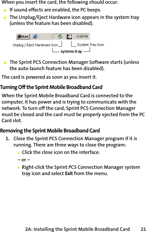 2A: Installing the Sprint Mobile Broadband Card 21When you insert the card, the following should occur:䢇If sound effects are enabled, the PC beeps.䢇The Unplug/Eject Hardware icon appears in the system tray (unless the feature has been disabled). 䢇The Sprint PCS Connection Manager Software starts (unless the auto-launch feature has been disabled).The card is powered as soon as you insert it.Turning Off the Sprint Mobile Broadband CardWhen the Sprint Mobile Broadband Card is connected to the computer, it has power and is trying to communicate with the network. To turn off the card, Sprint PCS Connection Manager must be closed and the card must be properly ejected from the PC Card slot.Removing the Sprint Mobile Broadband Card1. Close the Sprint PCS Connection Manager program if it is running. There are three ways to close the program:䡲Click the close icon on the interface. – or –䡲Right-click the Sprint PCS Connection Manager system tray icon and select Exit from the menu.