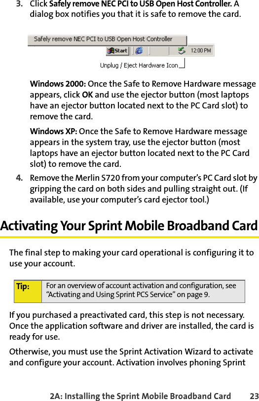 2A: Installing the Sprint Mobile Broadband Card 233. Click Safely remove NEC PCI to USB Open Host Controller. A dialog box notifies you that it is safe to remove the card.Windows 2000: Once the Safe to Remove Hardware message appears, click OK and use the ejector button (most laptops have an ejector button located next to the PC Card slot) to remove the card.Windows XP: Once the Safe to Remove Hardware message appears in the system tray, use the ejector button (most laptops have an ejector button located next to the PC Card slot) to remove the card. 4.Remove the Merlin S720 from your computer’s PC Card slot by gripping the card on both sides and pulling straight out. (If available, use your computer’s card ejector tool.)Activating Your Sprint Mobile Broadband CardThe final step to making your card operational is configuring it to use your account.If you purchased a preactivated card, this step is not necessary. Once the application software and driver are installed, the card is ready for use.Otherwise, you must use the Sprint Activation Wizard to activate and configure your account. Activation involves phoning Sprint Tip: For an overview of account activation and configuration, see “Activating and Using Sprint PCS Service” on page 9.