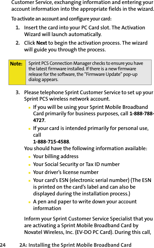 24 2A: Installing the Sprint Mobile Broadband CardCustomer Service, exchanging information and entering your account information into the appropriate fields in the wizard.To activate an account and configure your card:1. Insert the card into your PC Card slot. The Activation Wizard will launch automatically.2. Click Next to begin the activation process. The wizard will guide you through the process.3. Please telephone Sprint Customer Service to set up your Sprint PCS wireless network account. 䡲If you will be using your Sprint Mobile Broadband Card primarily for business purposes, call 1-888-788-4727.䡲If your card is intended primarily for personal use,  call 1-888-715-4588.You should have the following information available:䡲Your billing address䡲Your Social Security or Tax ID number䡲Your driver’s license number䡲Your card’s ESN (electronic serial number) (The ESN is printed on the card’s label and can also be displayed during the installation process.)䡲A pen and paper to write down your account informationInform your Sprint Customer Service Specialist that you are activating a Sprint Mobile Broadband Card by Novatel Wireless, Inc. (EV-DO PC Card). During this call, Note: Sprint PCS Connection Manager checks to ensure you have the latest firmware installed. If there is a new firmware release for the software, the “Firmware Update” pop-up dialog appears.