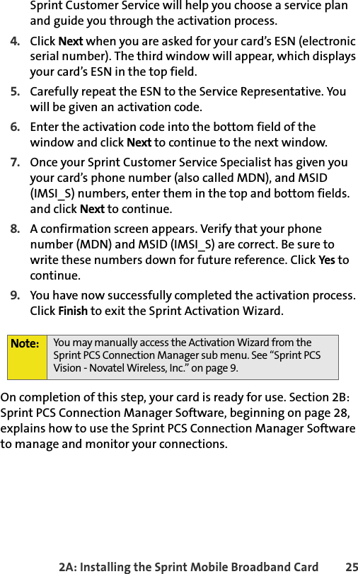 2A: Installing the Sprint Mobile Broadband Card 25Sprint Customer Service will help you choose a service plan and guide you through the activation process.4. Click Next when you are asked for your card’s ESN (electronic serial number). The third window will appear, which displays your card’s ESN in the top field.5. Carefully repeat the ESN to the Service Representative. You will be given an activation code.6. Enter the activation code into the bottom field of the window and click Next to continue to the next window.7. Once your Sprint Customer Service Specialist has given you your card’s phone number (also called MDN), and MSID (IMSI_S) numbers, enter them in the top and bottom fields. and click Next to continue.8. A confirmation screen appears. Verify that your phone number (MDN) and MSID (IMSI_S) are correct. Be sure to write these numbers down for future reference. Click Yes to continue.9. You have now successfully completed the activation process. Click Finish to exit the Sprint Activation Wizard.On completion of this step, your card is ready for use. Section 2B: Sprint PCS Connection Manager Software, beginning on page 28, explains how to use the Sprint PCS Connection Manager Software to manage and monitor your connections.Note: You may manually access the Activation Wizard from the Sprint PCS Connection Manager sub menu. See “Sprint PCS Vision - Novatel Wireless, Inc.” on page 9.