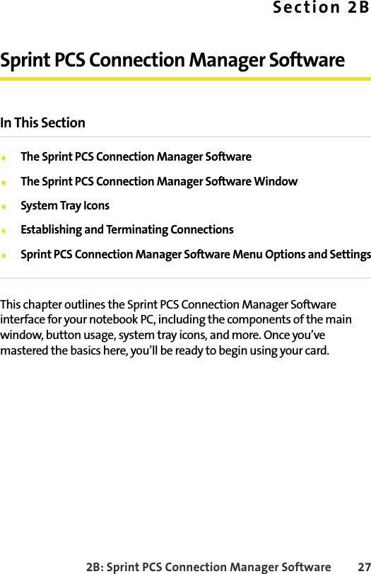 2B: Sprint PCS Connection Manager Software 27Section 2BSprint PCS Connection Manager SoftwareIn This Section⽧The Sprint PCS Connection Manager Software⽧The Sprint PCS Connection Manager Software Window⽧System Tray Icons⽧Establishing and Terminating Connections⽧Sprint PCS Connection Manager Software Menu Options and SettingsThis chapter outlines the Sprint PCS Connection Manager Software interface for your notebook PC, including the components of the main window, button usage, system tray icons, and more. Once you’ve mastered the basics here, you’ll be ready to begin using your card.