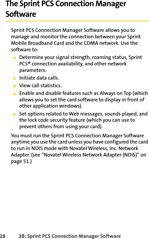 28 2B: Sprint PCS Connection Manager SoftwareThe Sprint PCS Connection Manager SoftwareSprint PCS Connection Manager Software allows you to manage and monitor the connection between your Sprint Mobile Broadband Card and the CDMA network. Use the software to:䢇Determine your signal strength, roaming status, Sprint PCS® connection availability, and other network parameters.䢇Initiate data calls.䢇View call statistics.䢇Enable and disable features such as Always on Top (which allows you to set the card software to display in front of other application windows).䢇Set options related to Web messages, sounds played, and the lock code security feature (which you can use to prevent others from using your card).You must run the Sprint PCS Connection Manager Software anytime you use the card unless you have configured the card to run in NDIS mode with Novatel Wireless, Inc. Network Adapter. (see “Novatel Wireless Network Adapter (NDIS)” on page 51.)