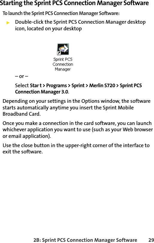 2B: Sprint PCS Connection Manager Software 29Starting the Sprint PCS Connection Manager SoftwareTo launch the Sprint PCS Connection Manager Software:䊳Double-click the Sprint PCS Connection Manager desktop icon, located on your desktop– or –Select Star t &gt; Programs &gt; Sprint &gt; Merlin S720 &gt; Sprint PCS Connection Manager 3.0.Depending on your settings in the Options window, the software starts automatically anytime you insert the Sprint Mobile Broadband Card.Once you make a connection in the card software, you can launch whichever application you want to use (such as your Web browser or email application).Use the close button in the upper-right corner of the interface to exit the software. 
