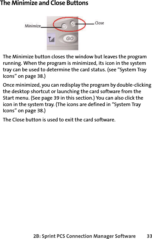 2B: Sprint PCS Connection Manager Software 33The Minimize and Close ButtonsThe Minimize button closes the window but leaves the program running. When the program is minimized, its icon in the system tray can be used to determine the card status. (see “System Tray Icons” on page 38.)Once minimized, you can redisplay the program by double-clicking the desktop shortcut or launching the card software from the Start menu. (See page 39 in this section.) You can also click the icon in the system tray. (The icons are defined in “System Tray Icons” on page 38.)The Close button is used to exit the card software.