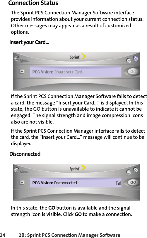 34 2B: Sprint PCS Connection Manager SoftwareConnection StatusThe Sprint PCS Connection Manager Software interface provides information about your current connection status. Other messages may appear as a result of customized options.Insert your Card...If the Sprint PCS Connection Manager Software fails to detect a card, the message “Insert your Card...” is displayed. In this state, the GO button is unavailable to indicate it cannot be engaged. The signal strength and image compression icons also are not visible.If the Sprint PCS Connection Manager interface fails to detect the card, the “Insert your Card...” message will continue to be displayed. DisconnectedIn this state, the GO button is available and the signal strength icon is visible. Click GO to make a connection.