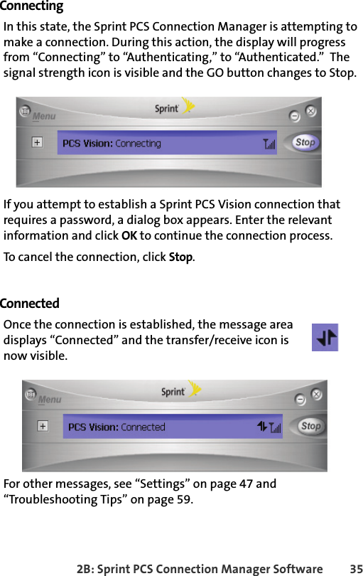 2B: Sprint PCS Connection Manager Software 35ConnectingIn this state, the Sprint PCS Connection Manager is attempting to make a connection. During this action, the display will progress from “Connecting” to “Authenticating,” to “Authenticated.”  The signal strength icon is visible and the GO button changes to Stop.If you attempt to establish a Sprint PCS Vision connection that requires a password, a dialog box appears. Enter the relevant information and click OK to continue the connection process.To cancel the connection, click Stop.ConnectedOnce the connection is established, the message area  displays “Connected” and the transfer/receive icon is now visible. For other messages, see “Settings” on page 47 and “Troubleshooting Tips” on page 59.