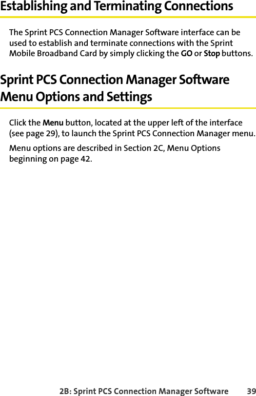 2B: Sprint PCS Connection Manager Software 39Establishing and Terminating ConnectionsThe Sprint PCS Connection Manager Software interface can be used to establish and terminate connections with the Sprint Mobile Broadband Card by simply clicking the GO or Stop buttons.Sprint PCS Connection Manager Software Menu Options and SettingsClick the Menu button, located at the upper left of the interface (see page 29), to launch the Sprint PCS Connection Manager menu.Menu options are described in Section 2C, Menu Options beginning on page 42.