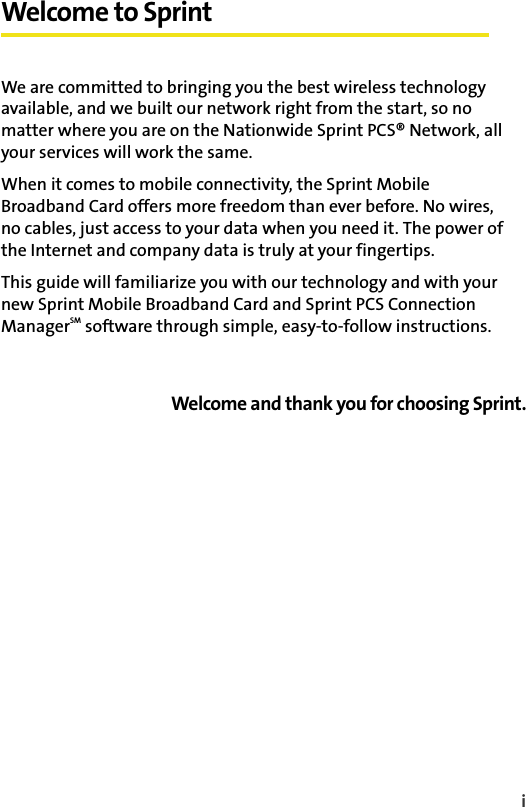 iWelcome to SprintWe are committed to bringing you the best wireless technology available, and we built our network right from the start, so no matter where you are on the Nationwide Sprint PCS® Network, all your services will work the same.When it comes to mobile connectivity, the Sprint Mobile Broadband Card offers more freedom than ever before. No wires, no cables, just access to your data when you need it. The power of the Internet and company data is truly at your fingertips.This guide will familiarize you with our technology and with your new Sprint Mobile Broadband Card and Sprint PCS Connection ManagerSM software through simple, easy-to-follow instructions.Welcome and thank you for choosing Sprint.