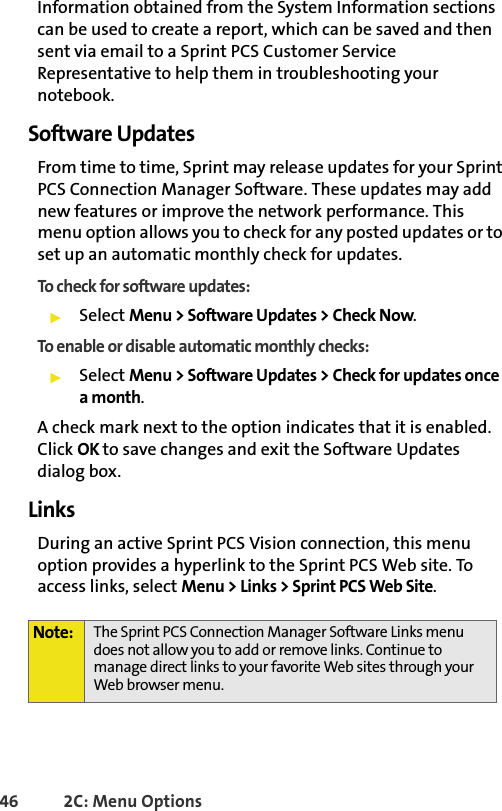 46 2C: Menu OptionsInformation obtained from the System Information sections can be used to create a report, which can be saved and then sent via email to a Sprint PCS Customer Service Representative to help them in troubleshooting your notebook.Software UpdatesFrom time to time, Sprint may release updates for your Sprint PCS Connection Manager Software. These updates may add new features or improve the network performance. This menu option allows you to check for any posted updates or to set up an automatic monthly check for updates.To check for software updates:䊳Select Menu &gt; Software Updates &gt; Check Now.To enable or disable automatic monthly checks:䊳Select Menu &gt; Software Updates &gt; Check for updates once a month.A check mark next to the option indicates that it is enabled. Click OK to save changes and exit the Software Updates dialog box.Links During an active Sprint PCS Vision connection, this menu option provides a hyperlink to the Sprint PCS Web site. To access links, select Menu &gt; Links &gt; Sprint PCS Web Site.Note: The Sprint PCS Connection Manager Software Links menu does not allow you to add or remove links. Continue to manage direct links to your favorite Web sites through your Web browser menu.