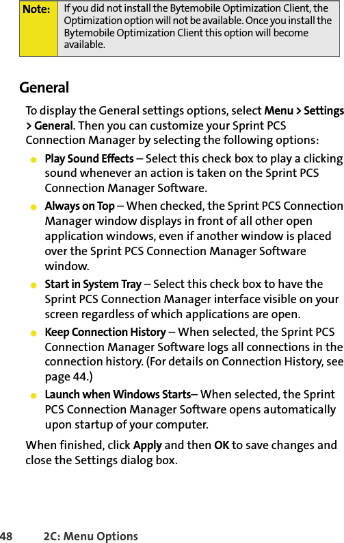 48 2C: Menu OptionsGeneralTo display the General settings options, select Menu &gt; Settings &gt; General. Then you can customize your Sprint PCS Connection Manager by selecting the following options:䢇Play Sound Effects – Select this check box to play a clicking sound whenever an action is taken on the Sprint PCS Connection Manager Software.䢇Always on Top – When checked, the Sprint PCS Connection Manager window displays in front of all other open application windows, even if another window is placed over the Sprint PCS Connection Manager Software window.䢇Start in System Tray – Select this check box to have the Sprint PCS Connection Manager interface visible on your screen regardless of which applications are open.䢇Keep Connection History – When selected, the Sprint PCS Connection Manager Software logs all connections in the connection history. (For details on Connection History, see page 44.)䢇Launch when Windows Starts– When selected, the Sprint PCS Connection Manager Software opens automatically upon startup of your computer. When finished, click Apply and then OK to save changes and close the Settings dialog box.Note: If you did not install the Bytemobile Optimization Client, the Optimization option will not be available. Once you install the Bytemobile Optimization Client this option will become available.