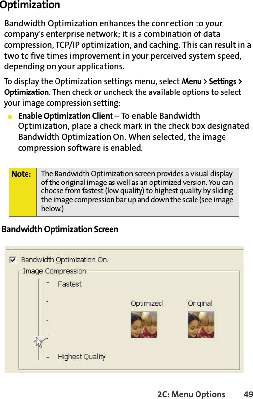 2C: Menu Options 49Optimization Bandwidth Optimization enhances the connection to your company’s enterprise network; it is a combination of data compression, TCP/IP optimization, and caching. This can result in a two to five times improvement in your perceived system speed, depending on your applications.To display the Optimization settings menu, select Menu &gt; Settings &gt; Optimization. Then check or uncheck the available options to select your image compression setting:䢇Enable Optimization Client – To enable Bandwidth Optimization, place a check mark in the check box designated Bandwidth Optimization On. When selected, the image compression software is enabled.Bandwidth Optimization Screen Note: The Bandwidth Optimization screen provides a visual display of the original image as well as an optimized version. You can choose from fastest (low quality) to highest quality by sliding the image compression bar up and down the scale (see image below.)