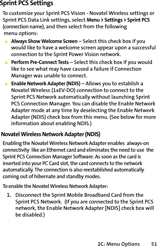 2C: Menu Options 51Sprint PCS SettingsTo customize your Sprint PCS Vision - Novatel Wireless settings or Sprint PCS Data Link settings, select Menu &gt; Settings &gt; Sprint PCS (connection name), and then select from the following menu options:䢇Always Show Welcome Screen – Select this check box if you would like to have a welcome screen appear upon a successful connection to the Sprint Power Vision network.䢇Perform Pre-Connect Tests – Select this check box if you would like to see what may have caused a failure if Connection Manager was unable to connect.䢇Enable Network Adapter (NDIS) – Allows you to establish a Novatel Wireless (1xEV-DO) connection to connect to the Sprint PCS Network automatically without launching Sprint PCS Connection Manager. You can disable the Enable Network Adapter mode at any time by deselecting the Enable Network Adapter (NDIS) check box from this menu. (See below for more information about enabling NDIS.)Novatel Wireless Network Adapter (NDIS)Enabling the Novatel Wireless Network Adapter enables  always-on connectivity  like an Ethernet card and eliminates the need to use  the Sprint PCS Connection Manager Software. As soon as the card is inserted into your PC Card slot, the card connects to the network automatically. The connection is also reestablished automatically coming out of hibernate and standby modes. To enable the Novatel Wireless Network Adapter:1. Disconnect the Sprint Mobile Broadband Card from the Sprint PCS Network.  (If you are connected to the Sprint PCS network, the Enable Network Adapter [NDIS] check box will be disabled.)