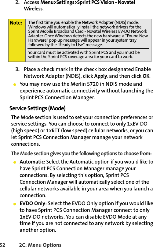 52 2C: Menu Options2. Access Menu&gt;Settings&gt;Sprint PCS Vision - Novatel Wireless.3. Place a check mark in the check box designated Enable Network Adapter (NDIS), click Apply, and then click OK. 䢇You may now use the Merlin S720 in NDIS mode and experience automatic connectivity without launching the Sprint PCS Connection Manager. Service Settings (Mode)The Mode section is used to set your connection preferences or service settings. You can choose to connect to only 1xEV-DO (high speed) or 1xRTT (low speed) cellular networks, or you can let Sprint PCS Connection Manager manage your network connections. The Mode section gives you the following options to choose from:䢇Automatic: Select the Automatic option if you would like to have Sprint PCS Connection Manager manage your connections. By selecting this option, Sprint PCS Connection Manager will automatically select one of the cellular networks available in your area when you launch a connection.䢇EVDO Only: Select the EVDO Only option if you would like to have Sprint PCS Connection Manager connect to only 1xEV-DO networks. You can disable EVDO Mode at any time if you are not connected to any network by selecting another option. Note: The first time you enable the Network Adapter (NDIS) mode, Windows will automatically install the network drivers for the Sprint Mobile Broadband Card - Novatel Wireless EV-DO Network Adapter. Once Windows detects the new hardware, a “Found New Hardware” pop-up message will appear in your system tray followed by the “Ready to Use” message.Your card must be activated with Sprint PCS and you must be within the Sprint PCS coverage area for your card to work.