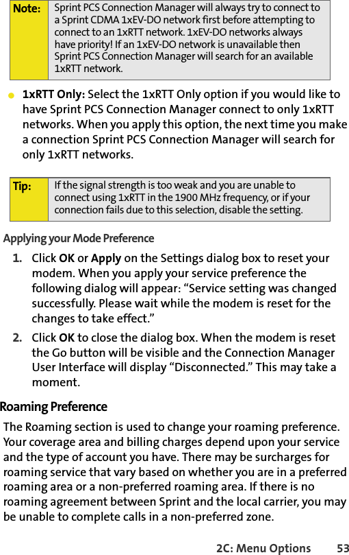 2C: Menu Options 53䢇1xRTT Only: Select the 1xRTT Only option if you would like to have Sprint PCS Connection Manager connect to only 1xRTT networks. When you apply this option, the next time you make a connection Sprint PCS Connection Manager will search for only 1xRTT networks.Applying your Mode Preference1. Click OK or Apply on the Settings dialog box to reset your modem. When you apply your service preference the following dialog will appear: “Service setting was changed successfully. Please wait while the modem is reset for the changes to take effect.”2. Click OK to close the dialog box. When the modem is reset the Go button will be visible and the Connection Manager User Interface will display “Disconnected.” This may take a moment.Roaming PreferenceThe Roaming section is used to change your roaming preference. Your coverage area and billing charges depend upon your service and the type of account you have. There may be surcharges for roaming service that vary based on whether you are in a preferred roaming area or a non-preferred roaming area. If there is no roaming agreement between Sprint and the local carrier, you may be unable to complete calls in a non-preferred zone.Note: Sprint PCS Connection Manager will always try to connect to a Sprint CDMA 1xEV-DO network first before attempting to connect to an 1xRTT network. 1xEV-DO networks always have priority! If an 1xEV-DO network is unavailable then Sprint PCS Connection Manager will search for an available 1xRTT network. Tip: If the signal strength is too weak and you are unable to connect using 1xRTT in the 1900 MHz frequency, or if your connection fails due to this selection, disable the setting. 