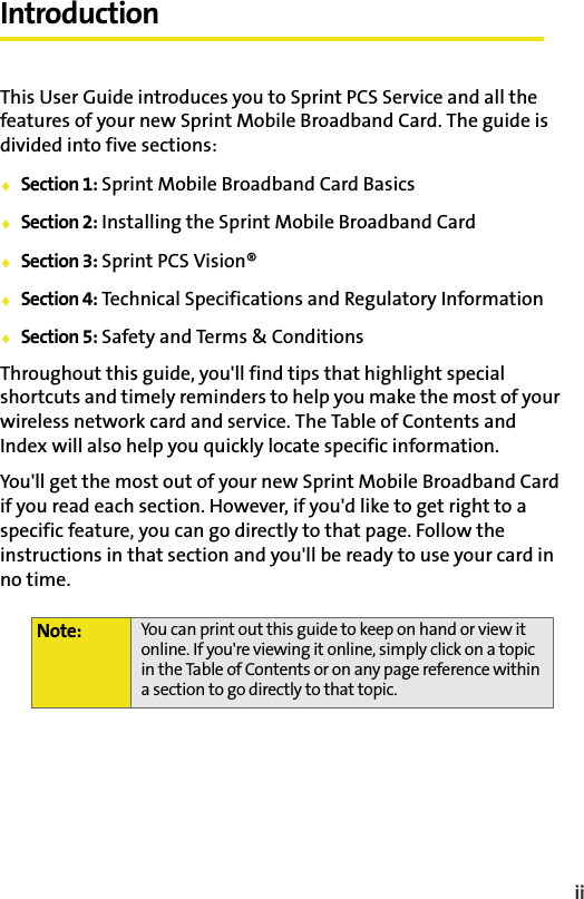 iiIntroductionThis User Guide introduces you to Sprint PCS Service and all the features of your new Sprint Mobile Broadband Card. The guide is divided into five sections:⽧Section 1: Sprint Mobile Broadband Card Basics⽧Section 2: Installing the Sprint Mobile Broadband Card⽧Section 3: Sprint PCS Vision®⽧Section 4: Technical Specifications and Regulatory Information⽧Section 5: Safety and Terms &amp; ConditionsThroughout this guide, you&apos;ll find tips that highlight special shortcuts and timely reminders to help you make the most of your wireless network card and service. The Table of Contents and Index will also help you quickly locate specific information.You&apos;ll get the most out of your new Sprint Mobile Broadband Card if you read each section. However, if you&apos;d like to get right to a specific feature, you can go directly to that page. Follow the instructions in that section and you&apos;ll be ready to use your card in no time.Note: You can print out this guide to keep on hand or view it online. If you&apos;re viewing it online, simply click on a topic in the Table of Contents or on any page reference within a section to go directly to that topic. 