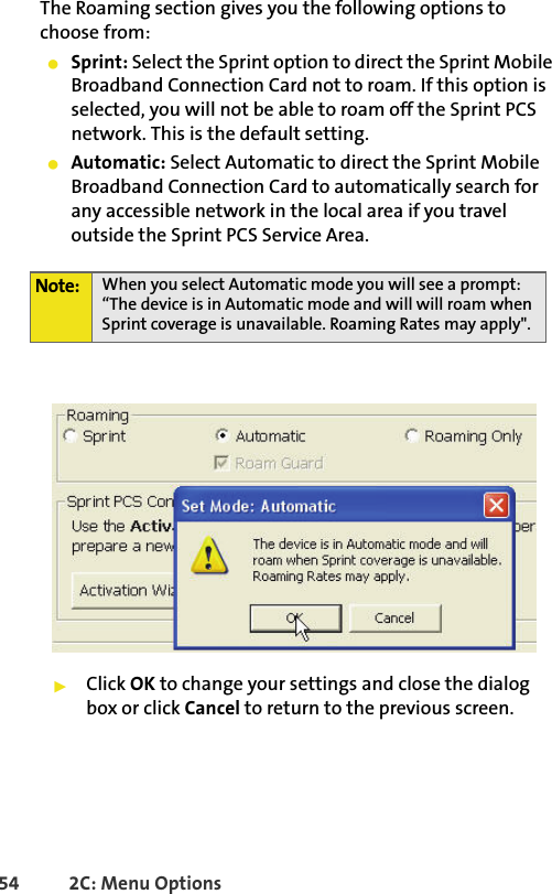 54 2C: Menu OptionsThe Roaming section gives you the following options to choose from:䢇Sprint: Select the Sprint option to direct the Sprint Mobile Broadband Connection Card not to roam. If this option is selected, you will not be able to roam off the Sprint PCS network. This is the default setting. 䢇Automatic: Select Automatic to direct the Sprint Mobile Broadband Connection Card to automatically search for any accessible network in the local area if you travel outside the Sprint PCS Service Area. 䊳Click OK to change your settings and close the dialog box or click Cancel to return to the previous screen.Note: When you select Automatic mode you will see a prompt: “The device is in Automatic mode and will will roam when Sprint coverage is unavailable. Roaming Rates may apply&quot;.